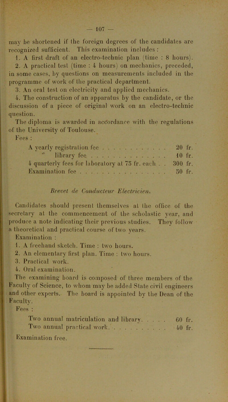 may be shortened if the foreign degrees of the candidates are recognized sufficient. This examination includes : 1. A first draft of an electro-technic plan (time : 8 hours). 2. A practical test (time : 4 hours) on mechanics, preceded, in some cases, by questions on measurements included in the programme of work of the practical department. 3. An oral test on electricity and applied mechanics. 4. The construction of an apparatus by the candidate, or the discussion of a piece of original work on an electro-technic question. The diploma is awarded in accordance with the regulations of the University of Toulouse. Fees : A yearly registration fee 20 fr. library fee 10 fr. 4 quarterly fees for laboratory at 75 fr. each . . 300 fr. Examination fee 50 fr. Brevet cle Conducteur Electricien. Candidates should present themselves at the office of the secretary at the commencement of the scholastic year, and produce a note indicating their previous studies. They follow a theoretical and practical course of two years. Examination : 1. A freehand sketch. Time : two hours. 2. An elementary first plan. Time : two hours. 3. Practical work. 4. Oral examination. The examining board is composed of three members of the Faculty of Science, to whom may be added State civil engineers and other experts. The board is appointed by the Dean of the Faculty. Fees : Two annual matriculation and library 60 fr. Two annual practical work 40 fr. Examination free.