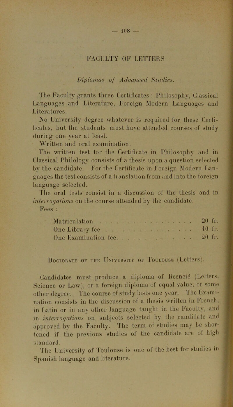 FACULTY OF LETTERS Diplomas of Advanced Studies. The Faculty grants three Certificates : Philosophy, Classical Languages and Literature, Foreign Modern Languages and Literatures. No University degree whatever is required for these Certi- ficates, but the students must have attended courses of study during one year at least. Written and oral examination. The written test tor the Certificate in Philosophy and in Classical Philology consists of a thesis upon a question selected by the candidate. For the Certificate in Foreign Modern Lan- guages the test consists of a translation from and into the foreign language selected. The oral tests consist in a discussion of the thesis and in interrogations on the course attended by the candidate. Fees : Matriculation 20 fr. One Library fee 10 fr. One Examiuation fee 20 fr. Doctorate of the University of Toulouse (Letters). Candidates must produce a diploma of licencie (Letters, Science or Law), or a foreign diploma of equal value, or some other degree. The course of study lasts one year. The Exami- nation consists in the discussion of a thesis written in French, in Latin or in any other language taught in the Faculty, and in interrogations on subjects selected by the candidate and approved by the Faculty. The term ol studies may be shor- tened if the previous studies of the candidate are of high standard. The University of Toulouse is one ot the best tor studies in Spanish language and literature.