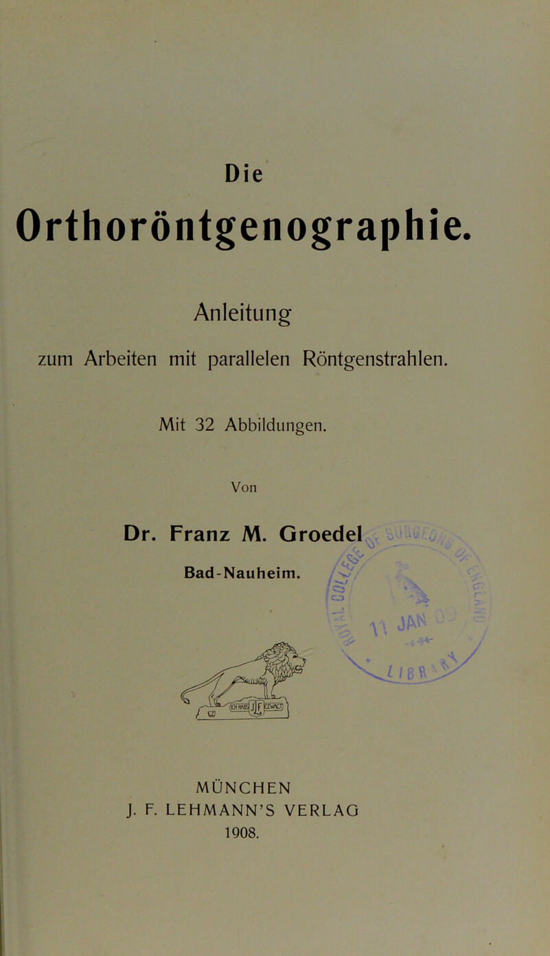 Orthoröntgenographie. Anleitung zum Arbeiten mit parallelen Röntgenstrahlen. Mit 32 Abbildungen. Von Dr. Franz M. Groedel / Q •/ / Bad-Nauheim. /Qs y \ I C. 3 - \ MÜNCHEN J. F. LEHMANN’S VERLAG 1908.