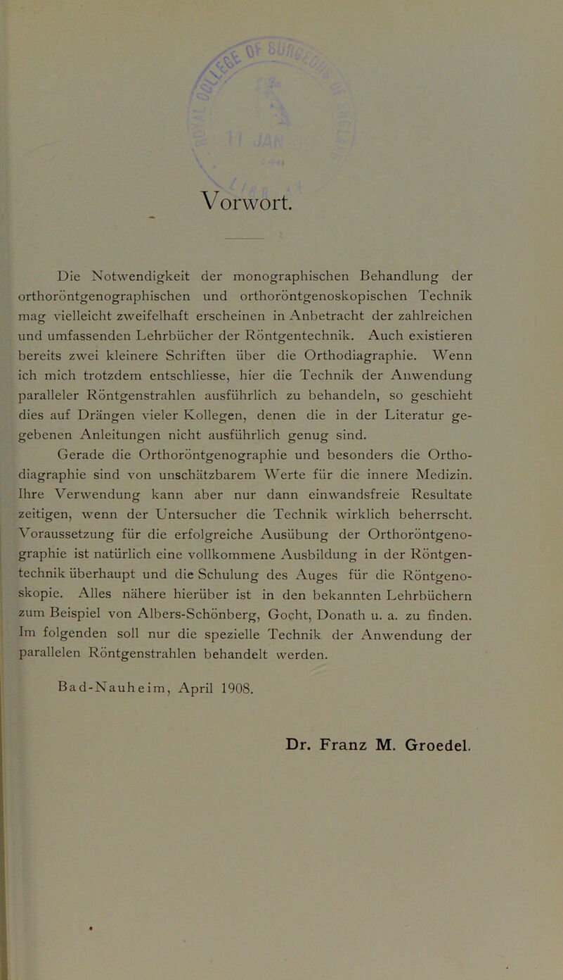 Vorwort. Die Notwendigkeit der monographischen Behandlung der orthoröntgenographischen und orthoröntgenoskopischen Technik mag vielleicht zweifelhaft erscheinen in Anbetracht der zahlreichen und umfassenden Lehrbücher der Röntgentechnik. Auch existieren bereits zwei kleinere Schriften über die Orthodiagraphie. Wenn ich mich trotzdem entschliesse, hier die Technik der Anwendung paralleler Röntgenstrahlen ausführlich zu behandeln, so geschieht dies auf Drängen vieler Kollegen, denen die in der Literatur ge- gebenen Anleitungen nicht ausführlich genug sind. Gerade die Orthoröntgenographie und besonders die Ortho- diagraphie sind von unschätzbarem Werte für die innere Medizin. Ihre Verwendung kann aber nur dann einwandsfreie Resultate zeitigen, wenn der Untersucher die Technik wirklich beherrscht. Voraussetzung für die erfolgreiche Ausübung der Orthoröntgeno- graphie ist natürlich eine vollkommene Ausbildung in der Röntgen- technik überhaupt und die Schulung des Auges für die Röntgeno- skopie. Alles nähere hierüber ist in den bekannten Lehrbüchern zum Beispiel von Albers-Schönberg, Goc.ht, Donath u. a. zu finden. Im folgenden soll nur die spezielle Technik der Anwendung der parallelen Röntgenstrahlen behandelt werden. Bad-Nauheim, April 1908.