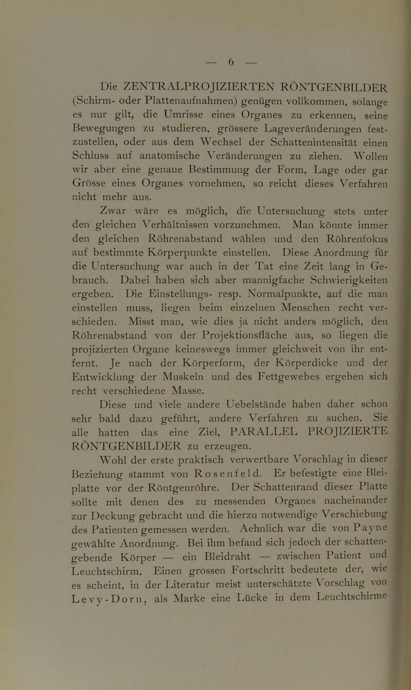 Die ZENTRALPROJIZIERTEN RÖNTGENBILDER (Schirm- oder Plattenaufnahmen) genügen vollkommen, solange es nur gilt, die Umrisse eines Organes zu erkennen, seine Bewegungen zu studieren, grössere Lageveränderungen fest- zustellen, oder aus dem Wechsel der Schattenintensität einen Schluss auf anatomische Veränderungen zu ziehen. Wollen wir aber eine genaue Bestimmung der Form, Lage oder gar Grösse eines Organes vornehmen, so reicht dieses Verfahren nicht mehr aus. Zwar wäre es möglich, die Untersuchung stets unter den gleichen Verhältnissen vorzunehmen. Man könnte immer den gleichen Röhrenabstand wählen und den Röhrenfokus auf bestimmte Körperpunkte einstellen. Diese Anordnung für die Untersuchung war auch in der Tat eine Zeit lang in Ge- brauch. Dabei haben sich aber mannigfache Schwierigkeiten ergeben. Die Einstellungs- resp. Normalpunkte, auf die man einstellen muss, liegen beim einzelnen Menschen recht ver- schieden. Misst man, wie dies ja nicht anders möglich, den Röhrenabstand von der Projektionsfläche aus, so liegen die projizierten Organe keineswegs immer gleichweit von ihr ent- fernt. Je nach der Körperform, der Körperdicke und der Entwicklung der Muskeln und des Fettgewebes ergeben sich recht verschiedene Masse. Diese und viele andere Uebelstände haben daher schon sehr bald dazu geführt, andere Verfahren zu suchen. Sie alle hatten das eine Ziel, PARALLEL PROJIZIERT E RÖNTGENBILDER zu erzeugen. Wohl der erste praktisch verwertbare Vorschlag in dieser Beziehung stammt von Rosenfeld. Erbefestigte eine Blei- platte vor der Röntgenröhre. Der Schattenrand dieser Platte sollte mit denen des zu messenden Organes nacheinander zur Deckung gebracht und die hierzu notwendige Verschiebung des Patienten gemessen werden. Aehnlich war die von Payne gewählte Anordnung. Bei ihm befand sich jedoch der schatten- gebende Körper — ein Bleidraht — zwischen Patient und Leuchtschirm. Einen grossen Fortschritt bedeutete der, wie es scheint, in der Literatur meist unterschätzte Vorschlag von Levy-Dorn, als Marke eine Lücke in dem Leuchtschirme