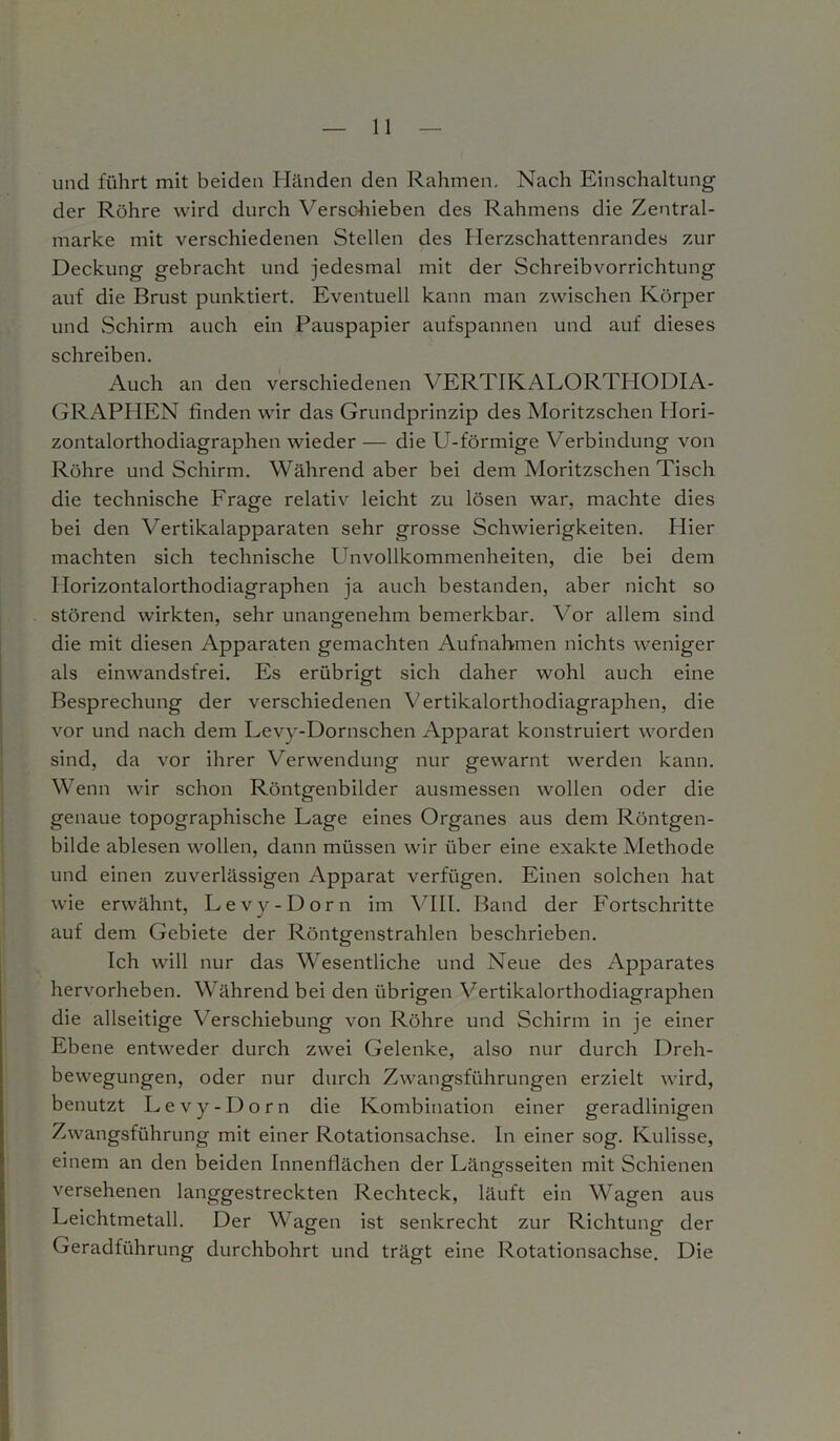 und führt mit beiden Händen den Rahmen. Nach Einschaltung der Rühre wird durch Verschieben des Rahmens die Zentral- marke mit verschiedenen Stellen des Herzschattenrandes zur Deckung gebracht und jedesmal mit der Schreibvorrichtung auf die Brust punktiert. Eventuell kann man zwischen Körper und Schirm auch ein Pauspapier aufspannen und auf dieses schreiben. Auch an den verschiedenen VERTIKALORTFIODIA- GRAPPIEN finden wir das Grundprinzip des Moritzschen Idori- zontalorthodiagraphen wieder — die U-förmige Verbindung von Röhre und Schirm. Während aber bei dem Moritzschen Tisch die technische Frage relativ leicht zu lösen war, machte dies bei den Vertikalapparaten sehr grosse Schwierigkeiten. Hier machten sich technische Unvollkommenheiten, die bei dem Horizontalorthodiagraphen ja auch bestanden, aber nicht so störend wirkten, sehr unangenehm bemerkbar. Aor allem sind die mit diesen Apparaten gemachten Aufnahmen nichts weniger als einwandsfrei. Es erübrigt sich daher wohl auch eine Besprechung der verschiedenen A;ertikalorthodiagraphen, die vor und nach dem Levy-Dornschen Apparat konstruiert worden sind, da vor ihrer Verwendung nur gewarnt werden kann. Wenn wir schon Röntgenbilder ausmessen wollen oder die genaue topographische Lage eines Organes aus dem Röntgen- bilde ablesen wollen, dann müssen wir über eine exakte Methode und einen zuverlässigen Apparat verfügen. Einen solchen hat wie erwähnt, Levy-Dorn im VIII. Band der Fortschritte auf dem Gebiete der Röntgenstrahlen beschrieben. Ich will nur das Wesentliche und Neue des Apparates hervorheben. Während bei den übrigen ATrtikalorthodiagraphen die allseitige Verschiebung von Röhre und Schirm in je einer Ebene entweder durch zwei Gelenke, also nur durch Dreh- bewegungen, oder nur durch Zwangsführungen erzielt wird, benutzt Levy-Dorn die Kombination einer geradlinigen Zwangsführung mit einer Rotationsachse, ln einer sog. Kulisse, einem an den beiden Innenflächen der Längsseiten mit Schienen versehenen langgestreckten Rechteck, läuft ein Wagen aus Leichtmetall. Der Wagen ist senkrecht zur Richtung der Geradführung durchbohrt und trägt eine Rotationsachse. Die