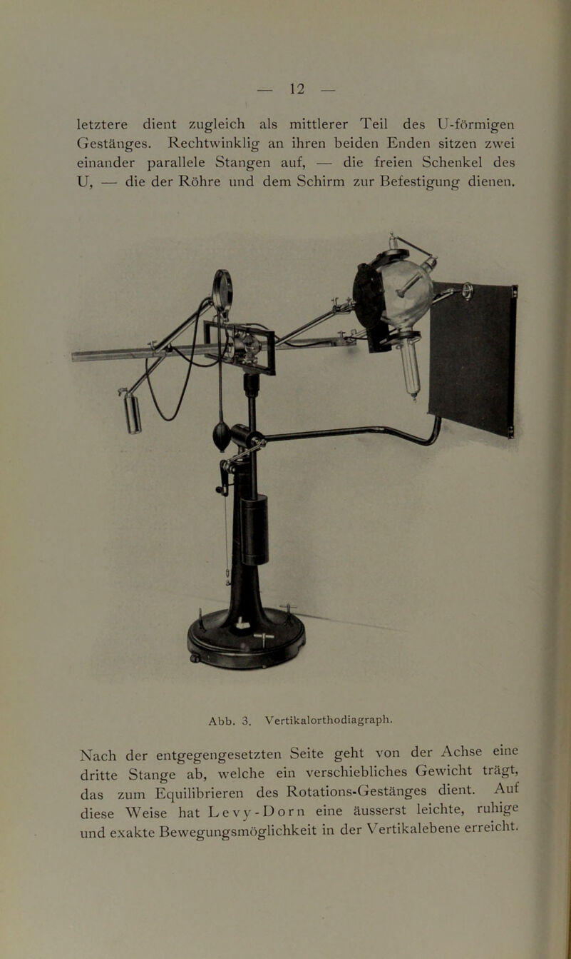 letztere dient zugleich als mittlerer Teil des U-förmigen Gestänges. Rechtwinklig an ihren beiden Enden sitzen zwei einander parallele Stangen auf, — die freien Schenkel des U, — die der Röhre und dem Schirm zur Befestigung dienen. Abb. 3. Vertikalorthodiagraph. Nach der entgegengesetzten Seite geht von der Achse eine dritte Stange ab, welche ein verschiebliches Gewicht trägt, das zum Equilibrieren des Rotations-Gestänges dient. Auf diese Weise hat Levy-Dorn eine äusserst leichte, ruhige und exakte Bewegungsmöglichkeit in der Y ertikalebene erreicht.