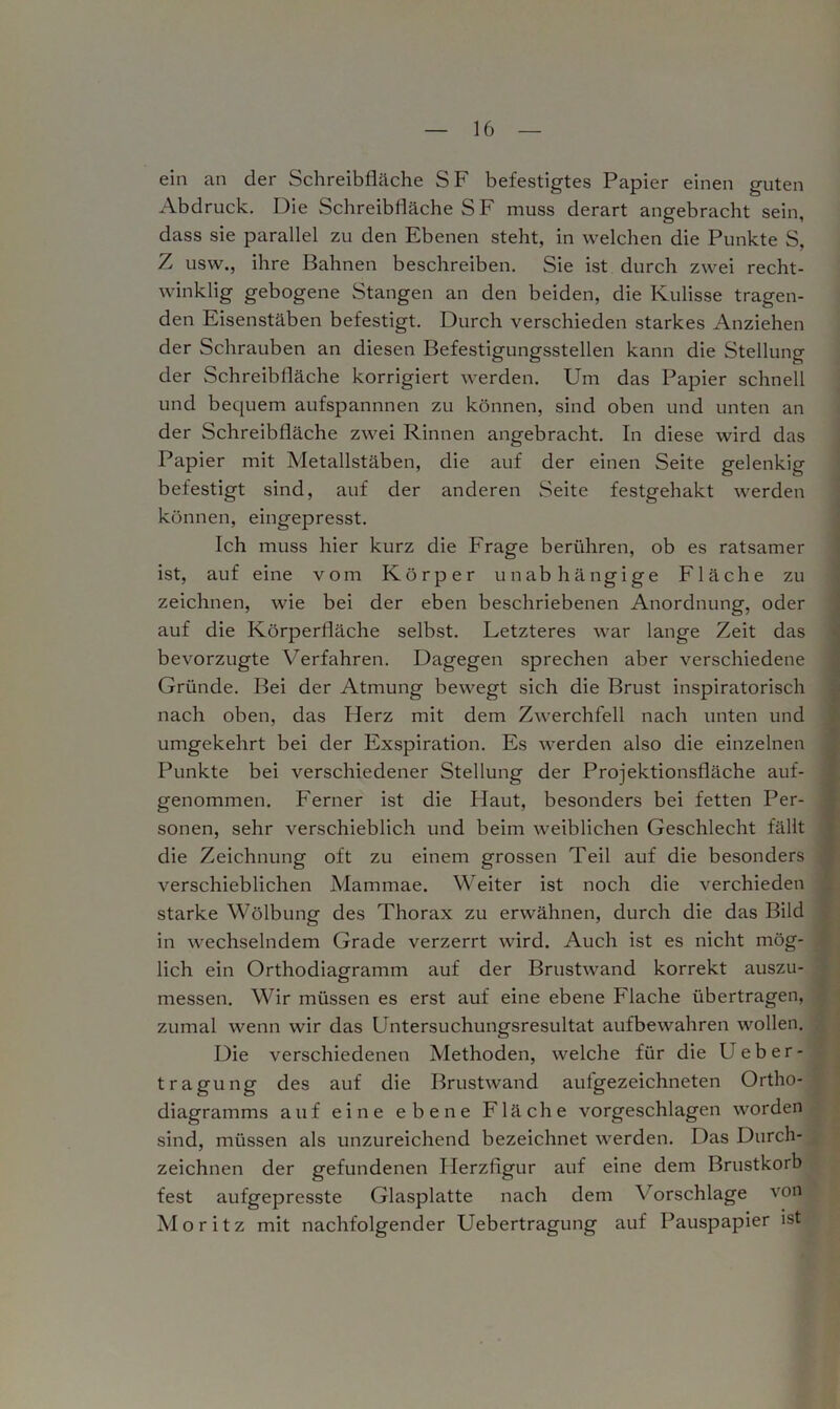 ein an der Schreibfläche SF befestigtes Papier einen guten Abdruck. Die Schreibfläche SF muss derart angebracht sein, dass sie parallel zu den Ebenen steht, in welchen die Punkte S, Z usw., ihre Bahnen beschreiben. Sie ist durch zwei recht- winklig gebogene Stangen an den beiden, die Kulisse tragen- den Eisenstäben befestigt. Durch verschieden starkes Anziehen der Schrauben an diesen Befestigungsstellen kann die Stellung der Schreibfläche korrigiert werden. Um das Papier schnell und bequem aufspannnen zu können, sind oben und unten an der Schreibfläche zwei Rinnen angebracht. In diese wird das Papier mit Metallstäben, die auf der einen Seite gelenkig befestigt sind, auf der anderen Seite festgehakt werden können, eingepresst. Ich muss hier kurz die Frage berühren, ob es ratsamer ist, auf eine vom Körper unabhängige Fläche zu zeichnen, wie bei der eben beschriebenen Anordnung, oder auf die Körperfläche selbst. Letzteres war lange Zeit das bevorzugte Verfahren. Dagegen sprechen aber verschiedene Gründe. Bei der Atmung bewegt sich die Brust inspiratorisch nach oben, das Herz mit dem Zwerchfell nach unten und umgekehrt bei der Exspiration. Es werden also die einzelnen Punkte bei verschiedener Stellung der Projektionsfläche auf- genommen. Ferner ist die Haut, besonders bei fetten Per- sonen, sehr verschieblich und beim weiblichen Geschlecht fällt die Zeichnung oft zu einem grossen Teil auf die besonders verschieblichen Mammae. Weiter ist noch die verchieden starke Wölbung des Thorax zu erwähnen, durch die das Bild in wechselndem Grade verzerrt wird. Auch ist es nicht mög- lich ein Orthodiagramm auf der Brustwand korrekt auszu- messen. Wir müssen es erst auf eine ebene Flache übertragen, zumal wenn wir das Untersuchungsresultat aufbewahren wollen. Die verschiedenen Methoden, welche für die Ueber- tragung des auf die Brustwand aufgezeichneten Ortho- diagramms auf eine ebene Fläche vorgeschlagen worden sind, müssen als unzureichend bezeichnet werden. Das Durch- zeichnen der gefundenen Herzfigur auf eine dem Brustkorb fest aufgepresste Glasplatte nach dem Vorschläge von Moritz mit nachfolgender Uebertragung auf Pauspapier ist