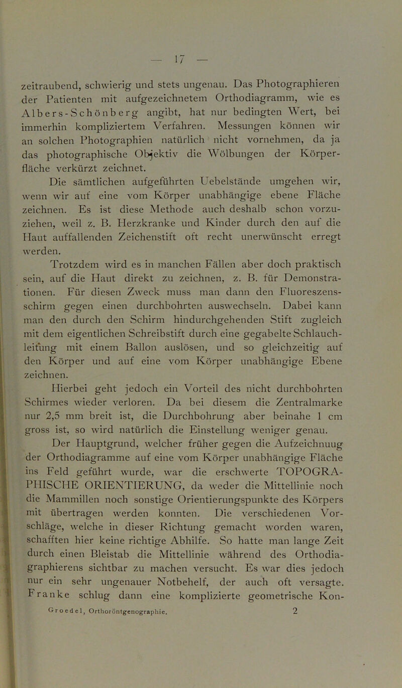 zeitraubend, schwierig und stets ungenau. Das Photographieren der Patienten mit aufgezeichnetem Orthodiagramm, wie es Albers-Schönberg angibt, hat nur bedingten Wert, bei immerhin kompliziertem Verfahren. Messungen können wir an solchen Photographien natürlich nicht vornehmen, da ja das photographische Objektiv die Wölbungen der Körper- fläche verkürzt zeichnet. Die sämtlichen aufgeführten Uebelstände umgehen wir, wenn wir auf eine vom Körper unabhängige ebene Fläche zeichnen. Es ist diese Methode auch deshalb schon vorzu- ziehen, weil z. B. Herzkranke und Kinder durch den auf die Haut auffallenden Zeichenstift oft recht unerwünscht erregt werden. Trotzdem wird es in manchen Fällen aber doch praktisch sein, auf die Haut direkt zu zeichnen, z. B. für Demonstra- tionen. Für diesen Zweck muss man dann den Fluoreszens- schirm gegen einen durchbohrten auswechseln. Dabei kann man den durch den Schirm hindurchgehenden Stift zugleich mit dem eigentlichen Schreibstift durch eine gegabelteSchlauch- leitung mit einem Ballon auslösen, und so gleichzeitig auf den Körper und auf eine vom Körper unabhängige Ebene zeichnen. Hierbei geht jedoch ein Vorteil des nicht durchbohrten Schirmes wieder verloren. Da bei diesem die Zentralmarke nur 2,5 mm breit ist, die Durchbohrung aber beinahe 1 cm gross ist, so wird natürlich die Einstellung weniger genau. Der Hauptgrund, welcher früher gegen die Aufzeichnung der Orthodiagramme auf eine vom Körper unabhängige Fläche ins Feld geführt wurde, war die erschwerte TOPOGRA- PHISCHE ORIENTIERUNG, da weder die Mittellinie noch die Mammillen noch sonstige Orientierungspunkte des Körpers mit übertragen werden konnten. Die verschiedenen Vor- schläge, welche in dieser Richtung gemacht worden waren, schafften hier keine richtige Abhilfe. So hatte man lange Zeit durch einen Bleistab die Mittellinie während des Orthodia- graphierens sichtbar zu machen versucht. Es war dies jedoch nur ein sehr ungenauer Notbehelf, der auch oft versagte. Franke schlug dann eine komplizierte geometrische Kon- Grocdcl, Orthoröntgenographie. 2