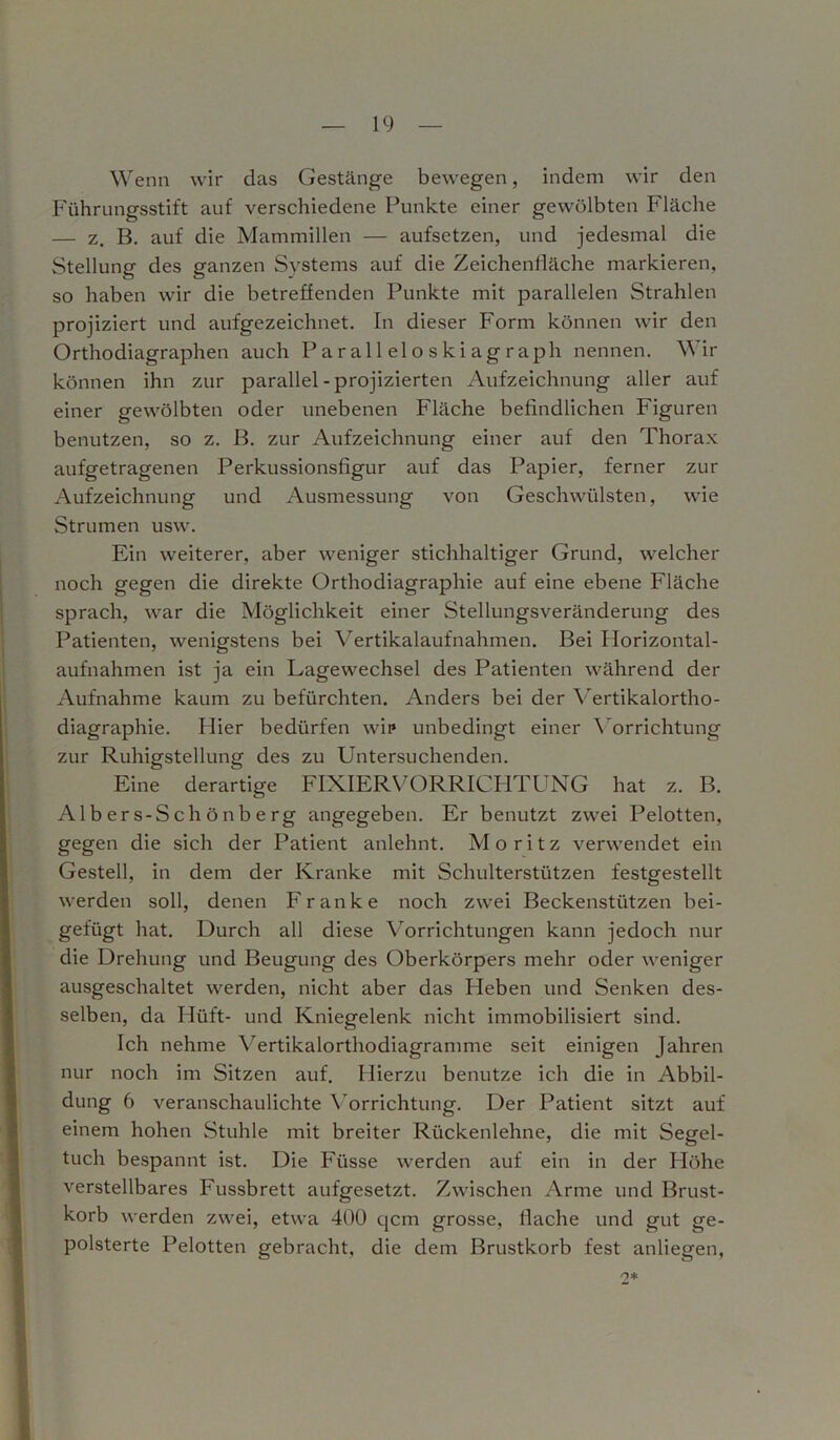 Wenn wir das Gestänge bewegen, indem wir den Führungsstift auf verschiedene Punkte einer gewölbten Fläche — z. B. auf die Mammillen — aufsetzen, und jedesmal die Stellung des ganzen Systems auf die Zeichenfläche markieren, so haben wir die betreffenden Punkte mit parallelen Strahlen projiziert und aufgezeichnet. In dieser Form können wir den Orthodiagraphen auch Paralleloskiagraph nennen. Wir können ihn zur parallel - projizierten Aufzeichnung aller auf einer gewölbten oder unebenen Fläche befindlichen Figuren benutzen, so z. B. zur Aufzeichnung einer auf den Thorax aufgetragenen Perkussionsfigur auf das Papier, ferner zur Aufzeichnung und Ausmessung von Geschwülsten, wie Strumen usw. Ein weiterer, aber weniger stichhaltiger Grund, welcher noch gegen die direkte Orthodiagraphie auf eine ebene Fläche sprach, war die Möglichkeit einer Stellungsveränderung des Patienten, wenigstens bei Vertikalaufnahmen. Bei Horizontal- aufnahmen ist ja ein Lagewechsel des Patienten während der Aufnahme kaum zu befürchten. Anders bei der Vertikalortho- diagraphie. Hier bedürfen wir unbedingt einer Vorrichtung zur Ruhigstellung des zu Untersuchenden. Eine derartige FIXIERVORRICHTUNG hat z. B. Albers-Schönberg angegeben. Er benutzt zwei Pelotten, gegen die sich der Patient anlehnt. Moritz verwendet ein Gestell, in dem der Kranke mit Schulterstützen festgestellt werden soll, denen Franke noch zwei Beckenstützen bei- gefügt hat. Durch all diese Vorrichtungen kann jedoch nur die Drehung und Beugung des Oberkörpers mehr oder weniger ausgeschaltet werden, nicht aber das Heben und Senken des- selben, da Hilft- und Kniegelenk nicht immobilisiert sind. Ich nehme Vertikalorthodiagramme seit einigen Jahren nur noch im Sitzen auf. Hierzu benutze ich die in Abbil- dung 6 veranschaulichte Vorrichtung. Der Patient sitzt auf einem hohen Stuhle mit breiter Rückenlehne, die mit Segel- tuch bespannt ist. Die Füsse werden auf ein in der Höhe verstellbares Fussbrett aufgesetzt. Zwischen Arme und Brust- korb werden zwei, etwa 400 qcm grosse, flache und gut ge- polsterte Pelotten gebracht, die dem Brustkorb fest anliegen, n*