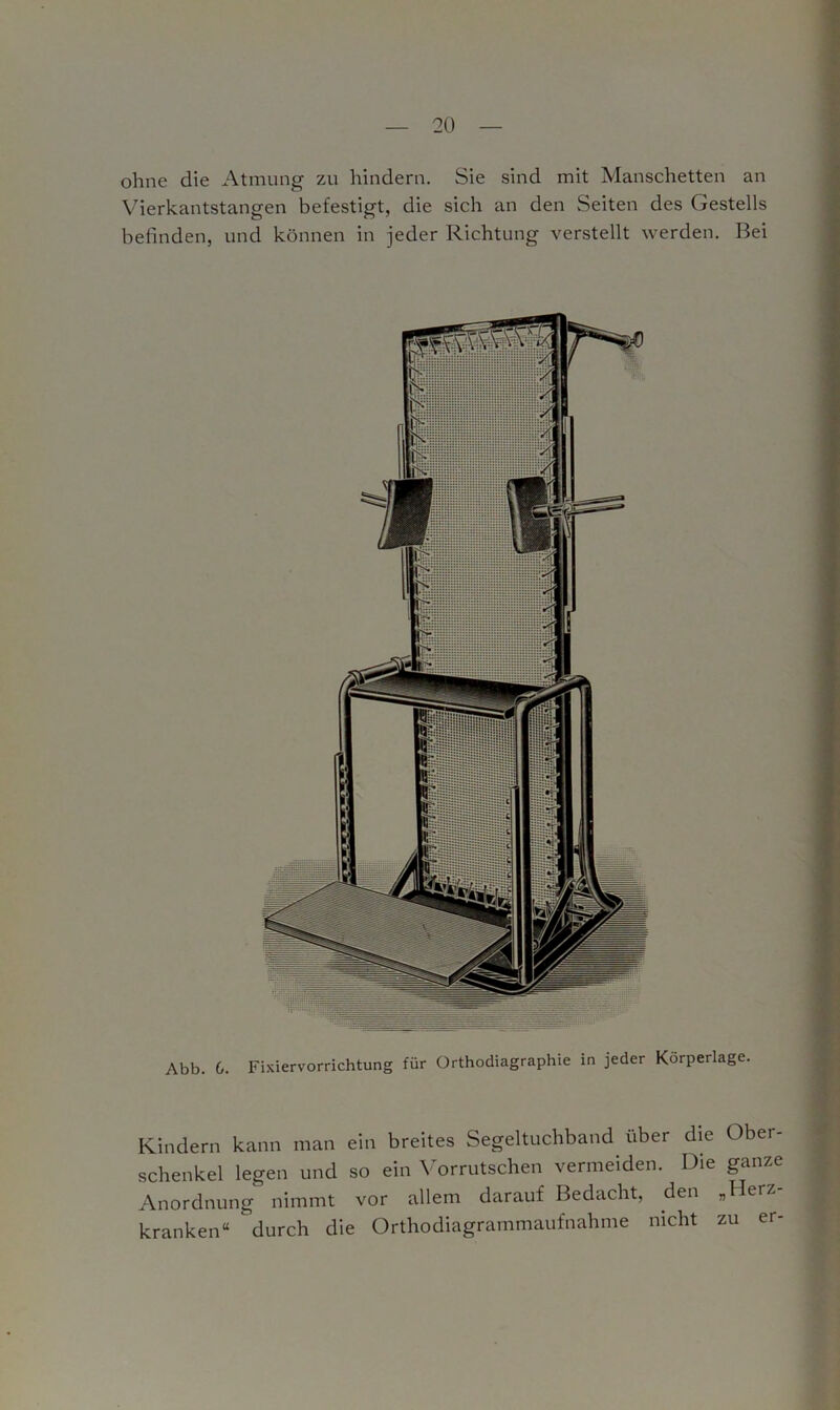 ohne die Atmung zu hindern. Sie sind mit Manschetten an Vierkantstangen befestigt, die sich an den Seiten des Gestells befinden, und können in jeder Richtung verstellt werden. Bei Abb. 6. Fixiervorrichtung für Orthodiagraphie in jeder Körperlage. Kindern kann man ein breites Segeltuchband über die Obei- schenkel legen und so ein Vorrutschen vermeiden. Die ganze Anordnung nimmt vor allem darauf Bedacht, den „Herz- kranken“ durch die Orthodiagrammaufnahme nicht zu er-