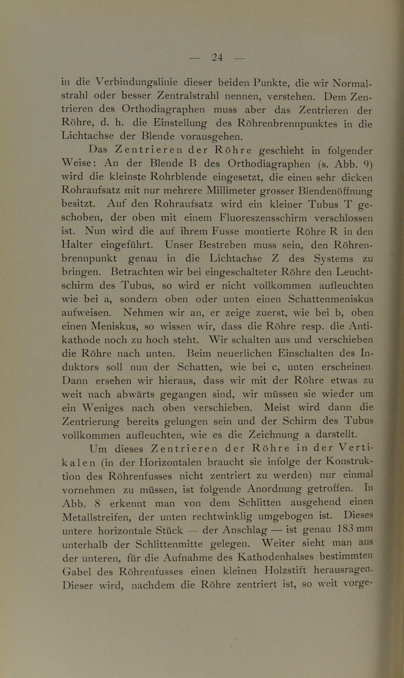 in die Verbindungslinie dieser beiden Punkte, die wir Normal- strahl oder besser Zentralstrahl nennen, verstehen. Dem Zen- trieren des Orthodiagraphen muss aber das Zentrieren der Röhre, d. h. die Einstellung des Röhrenbrennpunktes in die Lichtachse der Blende vorausgehen. Das Zentrieren der Röhre geschieht in folgender Weise: An der Blende B des Orthodiagraphen (s. Abb. 9) wird die kleinste Rohrblende eingesetzt, die einen sehr dicken Rohraufsatz mit nur mehrere Millimeter grosser Blendenöffnung besitzt. Auf den Rohraufsatz wird ein kleiner Tubus T ge- schoben, der oben mit einem Fluoreszensschirin verschlossen ist. Nun wird die auf ihrem Fusse montierte Röhre R in den Halter eingeführt. Unser Bestreben muss sein, den Röhren- brennpunkt genau in die Lichtachse Z des Systems zu bringen. Betrachten wir bei eingeschalteter Röhre den Leucht- schirm des Tubus, so wird er nicht vollkommen aufleuchten wie bei a, sondern oben oder unten einen Schattenmeniskus aufweisen. Nehmen wir an, er zeige zuerst, wie bei b, oben einen Meniskus, so wissen wir, dass die Röhre resp. die Anti- kathode noch zu hoch steht. Wir schalten aus und verschieben die Röhre nach unten. Beim neuerlichen Einschalten des In- duktors soll nun der Schatten, wie bei c, unten erscheinen. Dann ersehen wir hieraus, dass wir mit der Röhre etwas zu weit nach abwärts gegangen sind, wir müssen sie wieder um ein Weniges nach oben verschieben. Meist wird dann die ö Zentrierung bereits gelungen sein und der Schirm des Tubus vollkommen aufleuchten, wie es die Zeichnung a darstellt. Um dieses Zentrieren der Röhre in der \ erti- kalen (in der Horizontalen braucht sie infolge der Konstruk- tion des Röhrenfusses nicht zentriert zu werden) nur einmal vornehmen zu müssen, ist folgende Anordnung getroffen. In Abb. 8 erkennt man von dem Schlitten ausgehend einen Metallstreifen, der unten rechtwinklig umgebogen ist. Dieses untere horizontale Stück — der Anschlag — ist genau ISo mm unterhalb der Schlittenmitte gelegen. Weiter sieht man aus der unteren, für die Aufnahme des Kathodenhalses bestimmten Gabel des Röhrenfusses einen kleinen Ilolzstift herausragen. Dieser wird, nachdem die Röhre zentriert ist, so weit vor ge-