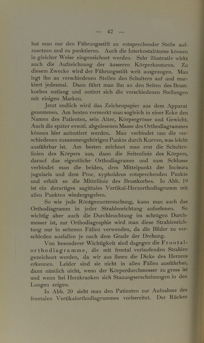 hat man nur den Führungsstift an entsprechender Stelle auf- zusetzen und zu punktieren. Auch die Interkostalräume können in gleicher Weise eingezeichnet werden. Sehr illustrativ wirkt auch die Aufzeichnung der äusseren Körperkonturen. Zu diesem Zwecke wird der Führungsstift weit ausgezogen. Man legt ihn an verschiedenen Stellen den Schultern auf und mar- kiert jedesmal. Dann führt man ihn an den Seiten des Brust- korbes entlang und notiert sich die verschiedenen Stellungen mit einigen Marken. Jetzt endlich wird das Zeichenpapier aus dem Apparat genommen. Am besten vermerkt man sogleich in einer Ecke den Namen des Patienten, sein Alter, Körpergrösse und Gewicht. Auch die später eventl. abgelesenen Masse des Orthodiagrammes können hier aufnotiert werden. Man verbindet nun die ver- schiedenen zusammengehörigen Punkte durch Kurven, was leicht ausführbar ist. Am besten zeichnet man erst die Schulter- linien des Körpers aus, dann die Seitenlinie des Körpers, darauf das eigentliche Orthodiagramm und zum Schlüsse verbindet man die beiden, dem Mittelpunkt der Incisura jugularis und dem Proc. xyphoideus entsprechenden Punkte und erhält so die Mittellinie des Brustkorbes. In Abb. 19 ist ein derartiges sagittales Yertikal-Herzorthodiagramm mit allen Punkten wiedergegeben. So wie jede Röntgenuntersuchung, kann man auch das Orthodiagramm in jeder Strahlenrichtung aufnehmen. So wichtig aber auch die Durchleuchtung im schrägen Durch- messer ist, zur Orthodiagraphie wird man diese Strahlenrich- tung nur in seltenen Fällen verwenden, da die Bilder zu ver- schieden ausfallen je nach dem Grade der Drehung. Von besonderer Wichtigkeit sind dagegen die b ron tal- ort ho diagramme, die mit frontal verlaufenden Strahlen gezeichnet werden, da wir aus ihnen die Dicke des Herzens erkennen. Leider sind sie nicht in allen Fällen ausführbar, dann nämlich nicht, wenn der Körperdurchmesser zu gross ist und wenn bei Herzkranken sich Stauungserscheinungen in den Lungen zeigen. In Abb. 20 sieht man den Patienten zur Aufnahme des frontalen Vertikalorthodiagrammes vorbereitet. Der Rücken