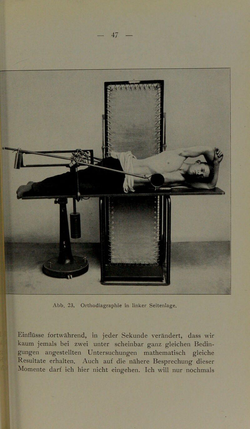 Abb. 23. Orthodiagraphie in linker Seitenlage. Einflüsse fortwährend, in jeder Sekunde verändert, dass wir kaum jemals bei zwei unter scheinbar ganz gleichen Bedin- gungen angestellten Untersuchungen mathematisch gleiche Resultate erhalten. Auch auf die nähere Besprechung dieser Momente darf ich hier nicht eingehen. Ich will nur nochmals