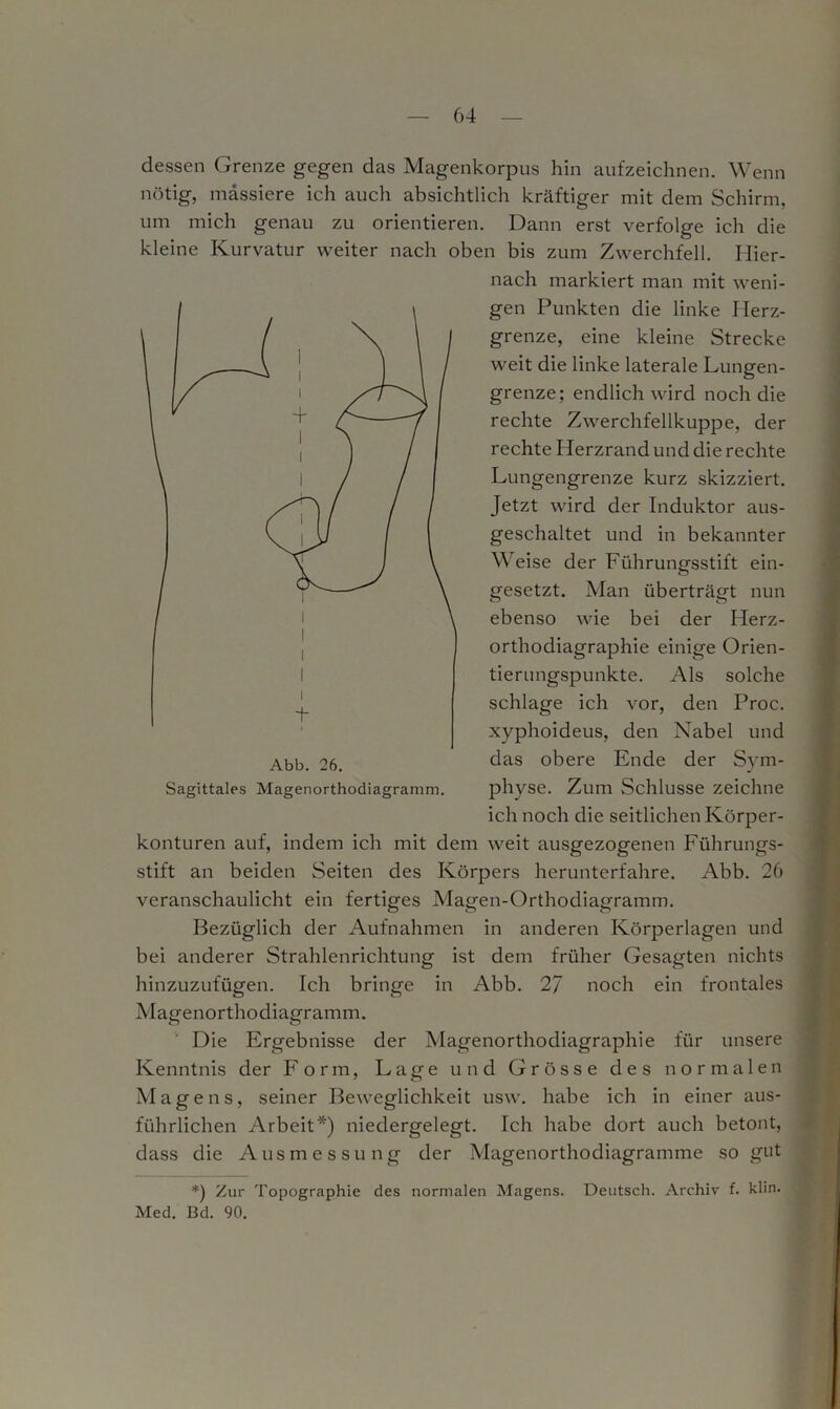 dessen Grenze gegen das Magenkorpus hin aufzeichnen. Wenn nötig, massiere ich auch absichtlich kräftiger mit dem Schirm, um mich genau zu orientieren. Dann erst verfolge ich die kleine Kurvatur weiter nach oben bis zum Zwerchfell. Hier- nach markiert man mit weni- gen Punkten die linke Herz- grenze, eine kleine Strecke weit die linke laterale Lungen- grenze; endlich wird noch die rechte Zwerchfellkuppe, der rechte Herzrand und die rechte Lungengrenze kurz skizziert. Jetzt wird der Induktor aus- geschaltet und in bekannter Weise der Führungsstift ein- gesetzt. Man überträgt nun ebenso wie bei der Herz- orthodiagraphie einige Orien- tierungspunkte. Als solche schlage ich vor, den Proc. xyphoideus, den Nabel und das obere Ende der Sym- physe. Zum Schlüsse zeichne ich noch die seitlichen Körper- konturen auf, indem ich mit dem weit ausgezogenen Führungs- stift an beiden Seiten des Körpers herunterfahre. Abb. 26 veranschaulicht ein fertiges Magen-Orthodiagramm. Bezüglich der Aufnahmen in anderen Körperlagen und bei anderer Strahlenrichtung ist dem früher Gesagten nichts hinzuzufügen. Ich bringe in Abb. 27 noch ein frontales Magenorthodiagramm. Die Ergebnisse der Magenorthodiagraphie für unsere Kenntnis der Form, Lage und Grösse des normalen Magens, seiner Beweglichkeit usw. habe ich in einer aus- führlichen Arbeit*) niedergelegt. Ich habe dort auch betont, dass die Ausmessung der Magenorthodiagramme so gut Sagittales Magenorthodiagramm. *) Zur Topographie des normalen Magens. Deutsch. Archiv f. klin. Med. 13d. 90.