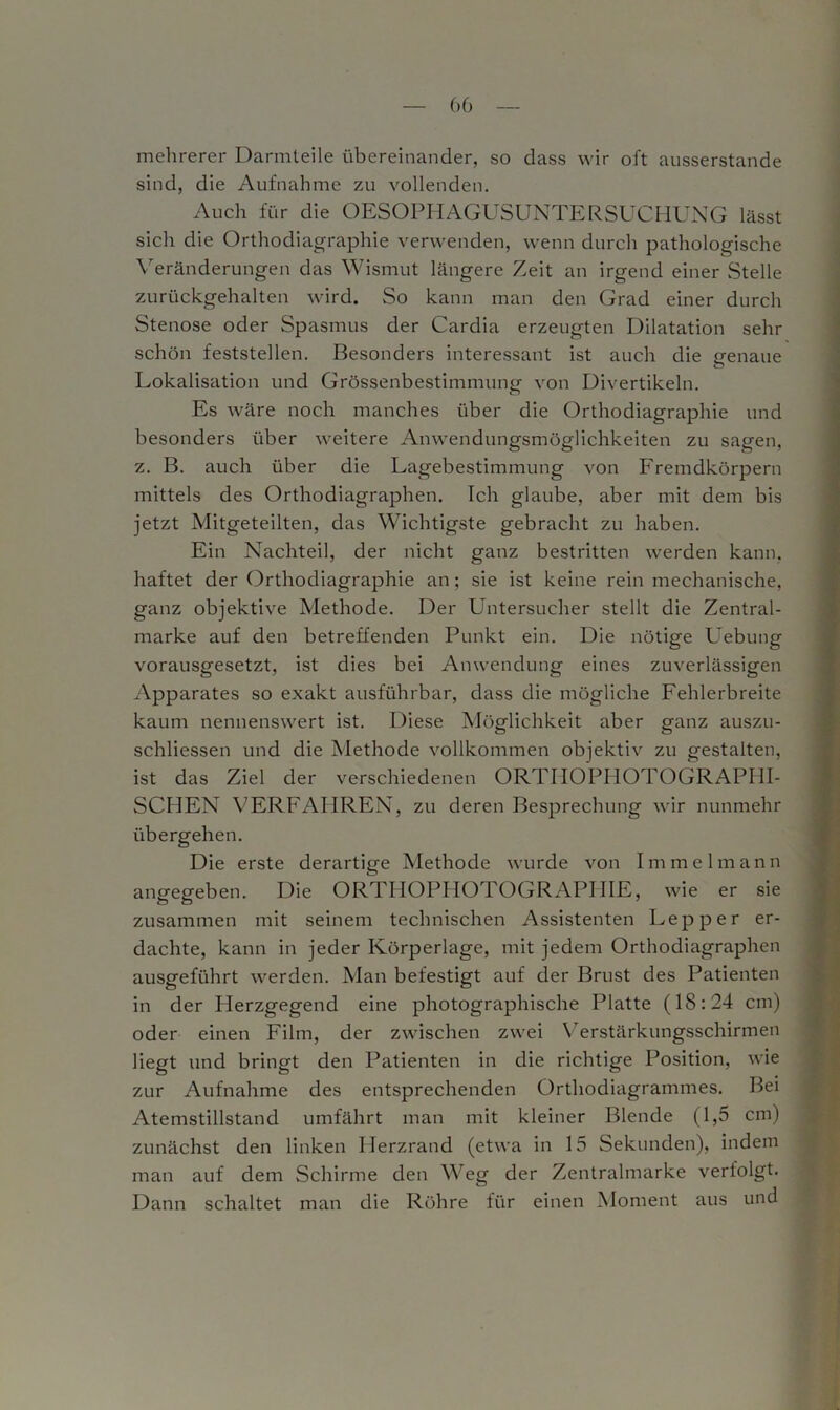 mehrerer Darmteile übereinander, so dass wir oft ausserstande sind, die Aufnahme zu vollenden. Auch für die OESOPHAGUSUNTERSUCHUNG lässt sich die Orthodiagraphie verwenden, wenn durch pathologische Veränderungen das Wismut längere Zeit an irgend einer Stelle zurückgehalten wird. So kann man den Grad einer durch Stenose oder Spasmus der Cardia erzeugten Dilatation sehr schön feststellen. Besonders interessant ist auch die genaue Lokalisation und Grössenbestimmung von Divertikeln. Es wäre noch manches über die Orthodiagraphie und besonders über weitere Anwendungsmöglichkeiten zu sagen, z. B. auch über die Lagebestimmung von Fremdkörpern mittels des Orthodiagraphen. Ich glaube, aber mit dem bis jetzt Mitgeteilten, das Wichtigste gebracht zu haben. Ein Nachteil, der nicht ganz bestritten werden kann, haftet der Orthodiagraphie an; sie ist keine rein mechanische, ganz objektive Methode. Der Untersucher stellt die Zentral- marke auf den betreffenden Punkt ein. Die nötige Uebung vorausgesetzt, ist dies bei Anwendung eines zuverlässigen Apparates so exakt ausführbar, dass die mögliche Fehlerbreite kaum nennenswert ist. Diese Möglichkeit aber ganz auszu- schliessen und die Methode vollkommen objektiv zu gestalten, ist das Ziel der verschiedenen ORTHOPHOTOGRAPHI- SCHEN VERFAHREN, zu deren Besprechung wir nunmehr übergehen. Die erste derartige Methode wurde von Immelmann angegeben. Die ORTHOPHOTOGRAPHIE, wie er sie zusammen mit seinem technischen Assistenten Lepper er- dachte, kann in jeder Körperlage, mit jedem Orthodiagraphen ausgeführt werden. Man befestigt auf der Brust des Patienten in der Herzgegend eine photographische Platte (18:24 cm) oder einen Film, der zwischen zwei Verstärkungsschirmen liegt und bringt den Patienten in die richtige Position, wie zur Aufnahme des entsprechenden Orthodiagrammes. Bei Atemstillstand umfährt man mit kleiner Blende (1,5 cm) zunächst den linken Herzrand (etwa in 15 Sekunden), indem man auf dem Schirme den Weg der Zentralmarke verfolgt. Dann schaltet man die Röhre für einen Moment aus und