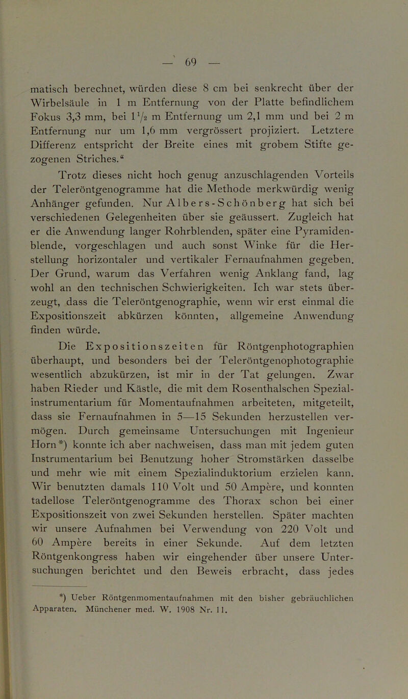 matisch berechnet, würden diese 8 cm bei senkrecht über der Wirbelsäule in 1 m Entfernung von der Platte befindlichem Fokus 3,3 mm, bei D/2 m Entfernung um 2,1 mm und bei 2 m Entfernung nur um 1,6 mm vergrössert projiziert. Letztere Differenz entspricht der Breite eines mit grobem Stifte ge- zogenen Striches.“ Trotz dieses nicht hoch genug anzuschlagenden Vorteils der Teleröntgenogramme hat die Methode merkwürdig wenig Anhänger gefunden. Nur A1 b e r s - S ch ö n b er g hat sich bei verschiedenen Gelegenheiten über sie geäussert. Zugleich hat er die Anwendung langer Rohrblenden, später eine Pyramiden- blende, vorgeschlagen und auch sonst Winke für die Pler- stellung horizontaler und vertikaler Fernaufnahmen gegeben. Der Grund, warum das Verfahren wenig Anklang fand, lag wohl an den technischen Schwierigkeiten. Ich war stets über- zeugt, dass die Teleröntgenographie, wenn wir erst einmal die Expositionszeit abkürzen könnten, allgemeine Anwendung finden würde. Die Expositionszeiten für Röntgenphotographien überhaupt, und besonders bei der Teleröntgenophotographie wesentlich abzukürzen, ist mir in der Tat gelungen. Zwar haben Rieder und Kästle, die mit dem Rosenthalschen Spezial- instrumentarium für Momentaufnahmen arbeiteten, mitgeteilt, dass sie Fernaufnahmen in 5—15 Sekunden herzustellen ver- mögen. Durch gemeinsame Untersuchungen mit Ingenieur Horn*) konnte ich aber nachweisen, dass man mit jedem guten Instrumentarium bei Benutzung hoher Stromstärken dasselbe und mehr wie mit einem Spezialinduktorium erzielen kann. Wir benutzten damals 110 Volt und 50 Ampere, und konnten tadellose Teleröntgenogramme des Thorax schon bei einer Expositionszeit von zwei Sekunden herstellen. Später machten wir unsere Aufnahmen bei Verwendung von 220 Volt und 60 Ampere bereits in einer Sekunde. Auf dem letzten Röntgenkongress haben wir eingehender über unsere Unter- suchungen berichtet und den Beweis erbracht, dass jedes *) Ueber Röntgenmomentaufnahmen mit den bisher gebräuchlichen Apparaten. Münchener med. W. 1908 Nr. 11.