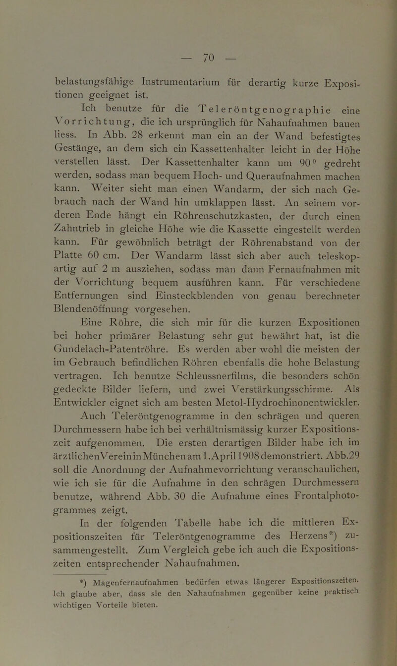 belastungsfähige Instrumentarium für derartig kurze Exposi- tionen geeignet ist. Ich benutze für die Teleröntgenographie eine \ orriehtung, die ich ursprünglich für Nahaufnahmen bauen Hess. In Abb. 28 erkennt man ein an der Wand befestigtes Gestänge, an dem sich ein Kassettenhalter leicht in der Höhe verstellen lässt. Der Kassettenhalter kann um 90° gedreht werden, sodass man bequem Hoch- und Queraufnahmen machen kann. Weiter sieht man einen Wandarm, der sich nach Ge- brauch nach der Wand hin umklappen lässt. An seinem vor- deren Ende hängt ein Röhrenschutzkasten, der durch einen Zahntrieb in gleiche Höhe wie die Kassette eingestellt werden kann. Für gewöhnlich beträgt der Röhrenabstand von der Platte 60 cm. Der Wandarm lässt sich aber auch teleskop- artig aut 2 m ausziehen, sodass man dann Fernaufnahmen mit der Vorrichtung bequem ausführen kann. Für verschiedene Entfernungen sind Einsteckblenden von genau berechneter Blendenöffnung vorgesehen. Eine Röhre, die sich mir für die kurzen Expositionen bei hoher primärer Belastung sehr gut bewährt hat, ist die Gundelach-Patentröhre. Es werden aber wohl die meisten der im Gebrauch befindlichen Röhren ebenfalls die hohe Belastung vertragen. Ich benutze Schleussnertllms, die besonders schön gedeckte Bilder liefern, und zwei Yerstärkungsschirme. Als Entwickler eignet sich am besten Metol-IIydrochinonentwickler. Auch Teleröntgenogramme in den schrägen und queren Durchmessern habe ich bei verhältnismässig kurzer Expositions- zeit aufgenommen. Die ersten derartigen Bilder habe ich im ärztlichenVerein in München am 1. April 1908 demonstriert. Abb.29 soll die Anordnung der Aufnahmevorrichtung veranschaulichen, wie ich sie für die Aufnahme in den schrägen Durchmessern benutze, während Abb. 30 die Aufnahme eines Frontalphoto- grammes zeigt. In der folgenden Tabelle habe ich die mittleren Ex- positionszeiten für Teleröntgenogramme des Ilerzens ) zu- sammengestellt. Zum Vergleich gebe ich auch die Expositions- zeiten entsprechender Nahaufnahmen. *) Magenfernaufnahmen bedürfen etwas längerer Expositionszeiten. Ich glaube aber, dass sie den Nahaufnahmen gegenüber keine praktisch wichtigen Vorteile bieten.