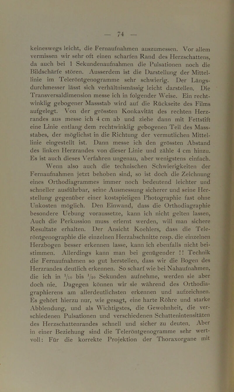 keineswegs leicht, die Fernaufnahmen auszumessen. Vor allem vermissen wir sehr oft einen scharfen Rand des Herzschattens, da auch bei 1 Sekundenaufnahmen die Pulsationen noch die Bildschärfe stören. Ausserdem ist die Darstellung der Mittel- linie im Teleröntgenogramme sehr schwierig. Der Längs- durchmesser lässt sich verhältnismässig leicht darstellen. Die Transversaldimension messe ich in folgender Weise. Ein recht- winklig gebogener Massstab wird auf die Rückseite des Films aufgelegt. Von der grössten Konkavität des rechten Herz- randes aus messe ich 4 cm ab und ziehe dann mit Fettstift eine Linie entlang dem rechtwinklig gebogenen Teil des Mass- stabes, der möglichst in die Richtung der vermutlichen Mittel- linie eingestellt ist. Dann messe ich den grössten Abstand des linken Herzrandes von dieser Linie und zähle 4 cm hinzu. Es ist auch dieses Verfahren ungenau, aber wenigstens einfach. Wenn also auch die technischen Schwierigkeiten der Fernaufnahmen jetzt behoben sind, so ist doch die Zeichnung eines Orthodiagrammes immer noch bedeutend leichter und schneller ausführbar, seine Ausmessung sicherer und seine Her- stellung gegenüber einer kostspieligen Photographie fast ohne Unkosten möglich. Den Einwand, dass die Orthodiagraphie besondere Uebung voraussetze, kann ich nicht gelten lassen, Auch die Perkussion muss erlernt werden, will man sichere Resultate erhalten. Der Ansicht Koehlers, dass die Tele- röntgenographie die einzelnen Herzabschnitte resp. die einzelnen Plerzbogen besser erkennen lasse, kann ich ebenfalls nicht bei- stimmen. Allerdings kann man bei genügender !! Technik die Fernaufnahmen so gut herstellen, dass wir die Bogen des Herzrandes deutlich erkennen. So scharf wie bei Nahaufnahmen, die ich in :/io bis ]/20 Sekunden aufnehme, werden sie aber doch nie. Dagegen können wir sie während des Orthodia- graphierens am allerdeutlichsten erkennen und aufzeichnen. Es gehört hierzu nur, wie gesagt, eine harte Röhre und starke Abblendung, und als Wichtigstes, die Gewohnheit, die ver- schiedenen Pulsationen und verschiedenen Schattenintensitäten des Plerzschattenrandes schnell und sicher zu deuten. Aber in einer Beziehung sind die Teleröntgenogramme sehr wert- voll: Für die korrekte Projektion der Thoraxorgane mit