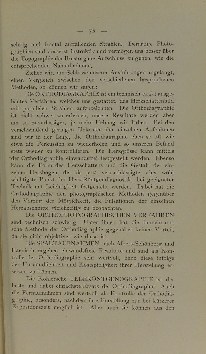 schräg und frontal auffallenden Strahlen. Derartige Photo- graphien sind äusserst instruktiv und vermögen uns besser über die Topographie der Brustorgane Aufschluss zu geben, wie die entsprechenden Nahaufnahmen. Ziehen wir, am Schlüsse unserer Ausführungen angelangt, einen Vergleich zwischen den verschiedenen besprochenen Methoden, so können wir sagen: Die ORTHODIAGRAPHIE ist ein technisch exakt ausge- bautes Verfahren, welches uns gestattet, das Herzschattenbild mit parallelen Strahlen aufzuzeichnen. Die Orthodiagraphie ist nicht schwer zu erlernen, unsere Resultate werden aber um so zuverlässiger, je mehr Uebung wir haben. Bei den verschwindend geringen Unkosten der einzelnen Aufnahmen sind wir in der Lage, die Orthodiagraphie eben so oft wie etwa die Perkussion zu wiederholen und so unseren Befund stets wieder zu kontrollieren. Die Plerzgrösse kann mittels der Orthodiagraphie einwandsfrei festgestellt werden. Ebenso kann die Form des Herzschattens und die Gestalt der ein- zelnen Herzbogen, der bis jetzt vernachlässigte, aber wohl wichtigste Punkt der Herz-Röntgendiagnostik, bei geeigneter Technik mit Leichtigkeit festgestellt werden. Dabei hat die Orthodiagraphie den photographischen Methoden gegenüber den Vorzug der Möglichkeit, die Pulsationen der einzelnen Plerzabschnitte gleichzeitig zu beobachten. Die ORTHOPHOTOGRAPHISCHEN VERFAHREN sind technisch schwierig. Unter ihnen hat die Immelmann- sche Methode der Orthodiagraphie gegenüber keinen Vorteil, da sie nicht objektiver wie diese ist. Die SPALTAUFNAHMEN nach Albers-Schönberg und Haenisch ergeben einwandsfreie Resultate und sind als Kon- trolle der Orthodiagraphie sehr wertvoll, ohne diese infolge der Umständlichkeit und Kostspieligkeit ihrer Herstellung er- setzen zu können. Die Köhlersche TELERÖNTGENOGRAPIIIE ist der beste und dabei einfachste Ersatz der Orthodiagraphie. Auch die Fernaufnahmen sind wertvoll als Kontrolle der Orthodia- graphie, besonders, nachdem ihre Herstellung nun bei kürzerer Expositionszeit möglich ist. Aber auch sie können aus den