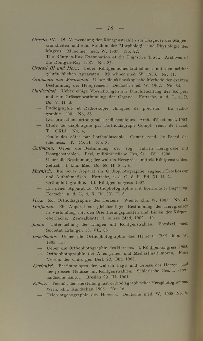 Groedel III. Die Verwendung der Röntgenstrahlen zur Diagnose der Magen- krankheiten und zum Studium der Morphologie und Physiologie des Magens. Münchner med. W. 1907. No. 22. — The Röntgen-Ray Examination of the Digestive Tract. Archives of the Röntgen-Ray 190“. No. 87. Groedel III und Horn. Ueber Röntgenmomentaufnahmen mit den seither gebräuchlichen Apparaten. Münchner med. W. 1908. Nr. 11. Griinmach und Wiedemann. Ueber die aktinoskopische Methode der exakten Bestimmung der Herzgrenzen. Deutsch, med. W. 1902. No. 34. Guilleminot. Ueber einige Vorrichtungen zur Durchleuchtung des Körpers und zur Grössenbestimmung der Organe. Fortschr. a. d. G. d. R. Bd. V. H. 3. •— Radiographie et Radioskopie cliniques de precision. La radio- graphie 1900. No. 38. — Les projections orthogonales radioscopiques. Arch. d’elect med. 1902. — Etüde du diaphragme par l’orthodiagraph Compt. rend. de l’acad, T. CXLI. No. 4. — Etüde des cötes par l’orthodiascopie. Compt. rend. de l’acad des scienness. T. CXLI. No. 3. Guttrnann. Ueber die Bestimmung der sog. wahren Herzgrösse mit Röntgenstrahlen. Berl. militärärztliche Hes. 21. IV. 1906. — Ueber die Bestimmung der wahren Herzgrösse mittels Röntgenstrahlen. Zeitschr. f. klin. Med. Bd. 58. H. 5 u. 6. Haeniscll. Ein neuer Apparat zur Orthophotographie, zugleich Trochoskop und Aufnahmetisch. Fortschr. a. d. G. d. R. Bd. XI. H. 2. — Orthophotographie. III. Röntgenkongress 1907. — Ein neuer Apparat zur Orthophotographie mit horizontaler Lagerung. Fortschr. a. d. G. d. R. Bd. IX. H. 6. Herz. Zur Orthodiagraphie des Herzens. Wiener klin. W. 1907- No. 42. Hoffmann. Ein Apparat zur gleichzeitigen Bestimmung der Herzgrenzen in Verbindung mit den Orientierungspunkten und Linien der Körper- oberfläche. Zentralblätter f. innere Med. 1902. 19. Jamin. Untersuchung der Lungen mit Röntgenstrahlen. Physikal. med. Societät Erlangen 18. VII. 06 Immelmann. Ueber die Orthophotographie des Herzens. Berl. klin. V. 1905. 15. — Ueber die Orthophotographie des Herzens. I. Röntgenkongress 1905. — Orthophotographie der Aneurysmen und Mediastinaltumoren. I reie Verein, der Chirurgen Berl. 22. Okt. 1906. Karfunkel. Bestimmungen der wahren Lage und Grösse des Herzens und der grossen Gefässe mit Röntgenstrahlen. Schlesische Ges. f. vater- ländische Kultur. Breslau 29. 111. 1901. Köhler. Technik der Herstellung fast orthodiagraphischer Herzphotogramme. Wien. klin. Rundschau 1905. No. 16. — Teleröntgenographie des Herzens. Deutsche med. V. 1908 No. o.