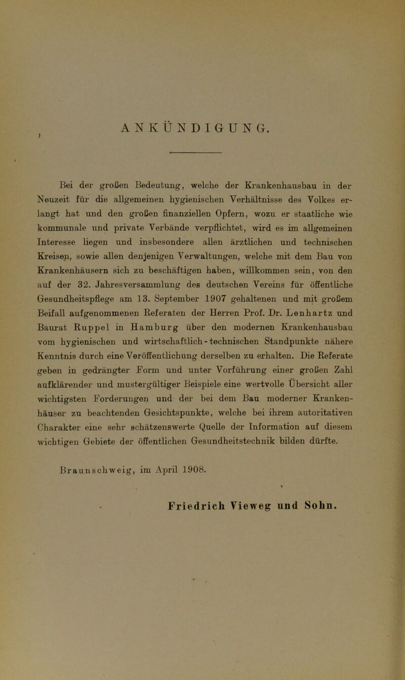 ANKÜNDIGUNG. Bei der großen Bedeutung, welche der Krankenhausbau in der Neuzeit für die allgemeinen hygienischen Verhältnisse des Volkes er- langt hat und den großen finanziellen Opfern, wozu er staatliche wie kommunale und private Verbände verpflichtet, wird es im allgemeinen Interesse liegen und insbesondere allen ärztlichen und technischen Kreisen, sowie allen denjenigen Verwaltungen, welche mit dem Bau von Krankenhäusern sich zu beschäftigen haben, willkommen sein, von den auf der 32. Jahresversammlung des deutschen Vereins für öffentliche Gesundheitspflege am 13. September 1907 gehaltenen und mit großem Beifall aufgenommenen Referaten der Herren Prof. Dr. Lenhartz und Baurat Ruppel in Hamburg über den modernen Krankenhausbau vom hygienischen und wirtschaftlich - technischen Standpunkte nähere Kenntnis durch eine Veröffentlichung derselben zu erhalten. Die Referate geben in gedrängter Form und unter Vorführung einer großen Zahl aufklärender und mustergültiger Beispiele eine wertvolle Übersicht aller wichtigsten Forderungen und der bei dem Bau moderner Kranken- häuser zu beachtenden Gesichtspunkte, welche bei ihrem autoritativen Charakter eine sehr schätzenswerte Quelle der Information auf diesem wichtigen Gebiete der öffentlichen Gesundheitstechnik bilden dürfte. Braunschweig, im April 1908. Friedrich Vieweg und Sohn.
