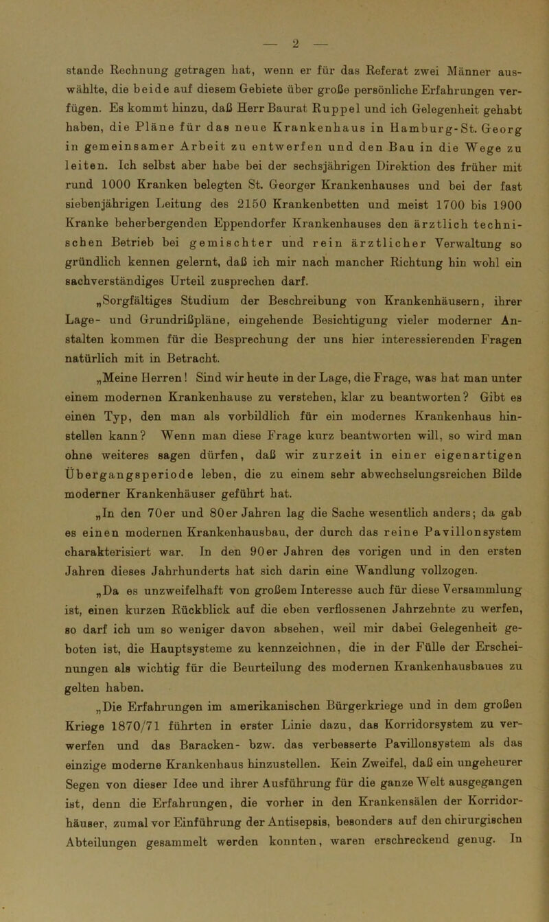 stände Rechnung getragen hat, wenn er für das Referat zwei Männer aus- wählte, die beide auf diesem Gebiete über große persönliche Erfahrungen ver- fügen. Es kommt hinzu, daß Herr Baurat Ruppel und ich Gelegenheit gehabt haben, die Pläne für das neue Krankenhaus in Hamburg-St. Georg in gemeinsamer Arbeit zu entwerfen und den Bau in die Wege zu leiten. Ich selbst aber habe bei der sechsjährigen Direktion des früher mit rund 1000 Kranken belegten St. Georger Krankenhauses und bei der fast siebenjährigen Leitung des 2150 Krankenbetten und meist 1700 bis 1900 Kranke beherbergenden Eppendorfer Krankenhauses den ärztlich techni- schen Betrieb bei gemischter und rein ärztlicher Verwaltung so gründlich kennen gelernt, daß ich mir nach mancher Richtung hin wohl ein sachverständiges Urteil zusprechen darf. „Sorgfältiges Studium der Beschreibung von Krankenhäusern, ihrer Lage- und Grundrißpläne, eingehende Besichtigung vieler moderner An- stalten kommen für die Besprechung der uns hier interessierenden Fragen natürlich mit in Betracht. „Meine Herren ! Sind wir heute in der Lage, die Frage, was hat man unter einem modernen Krankenhause zu verstehen, klar zu beantworten? Gibt es einen Typ, den man als vorbildlich für ein modernes Krankenhaus hin- Btellen kann? Wenn man diese Frage kurz beantworten will, so wird man ohne weiteres sagen dürfen, daß wir zurzeit in einer eigenartigen Übergangsperiode leben, die zu einem sehr abwechselungsreichen Bilde moderner Krankenhäuser geführt hat. „In den 70er und 80er Jahren lag die Sache wesentlich anders; da gab es einen modernen Krankenhausbau, der durch das reine Pavillonsystem charakterisiert war. In den 90 er Jahren des vorigen und in den ersten Jahren dieses Jahrhunderts hat sich darin eine Wandlung vollzogen. „Da es unzweifelhaft von großem Interesse auch für diese Versammlung ist, einen kurzen Rückblick auf die eben verflossenen Jahrzehnte zu werfen, so darf ich um so weniger davon absehen, weil mir dabei Gelegenheit ge- boten ist, die Hauptsysteme zu kennzeichnen, die in der Fülle der Erschei- nungen als wichtig für die Beurteilung des modernen Krankenhausbaues zu gelten haben. „Die Erfahrungen im amerikanischen Bürgerkriege und in dem großen Kriege 1870/71 führten in erster Linie dazu, das Komdorsystem zu ver- werfen und das Baracken- bzw. das verbesserte Pavillonsystem als das einzige moderne Krankenhaus hinzustellen. Kein Zweifel, daß ein ungeheurer Segen von dieser Idee und ihrer Ausführung für die ganze Welt ausgegangen ist, denn die Erfahrungen, die vorher in den Krankensälen der Korridor- häuser, zumal vor Einführung der Antisepsis, besonders auf den chirurgischen Abteilungen gesammelt werden konnten, waren erschreckend genug. In