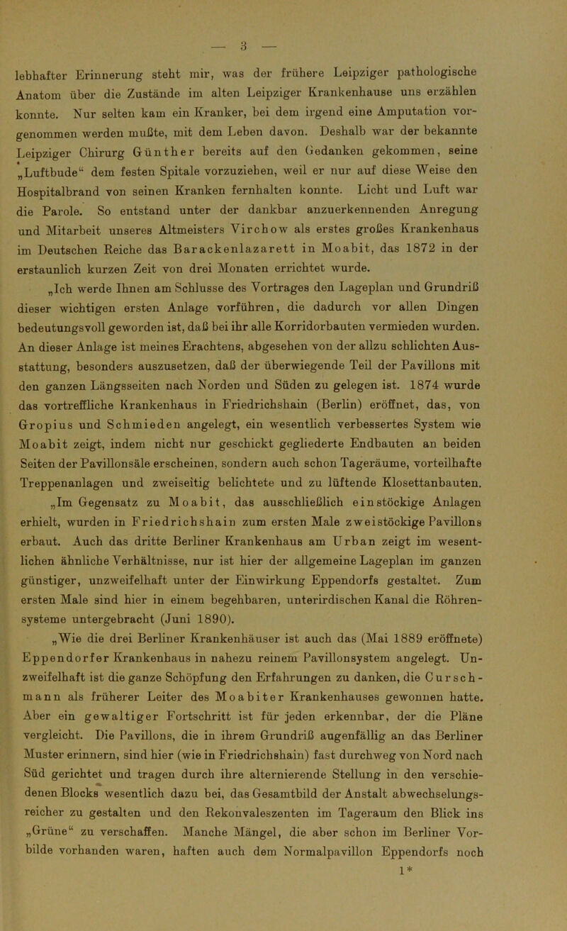 lebhafter Erinnerung steht mir, was der frühere Leipziger pathologische Anatom über die Zustände im alten Leipziger Krankenhause uns erzählen konnte. Nur selten kam ein Kranker, bei dem irgend eine Amputation vor- genommen werden mußte, mit dem Leben davon. Deshalb war der bekannte Leipziger Chirurg Günther bereits auf den Gedanken gekommen, seine „Luftbude“ dem festen Spitale vorzuziehen, weil er nur auf diese Weise den Hospitalbrand von seinen Kranken fernhalten konnte. Licht und Luft war die Parole. So entstand unter der dankbar anzuerkennenden Anregung und Mitarbeit unseres Altmeisters Yirchow als erstes großes Krankenhaus im Deutschen Reiche das Barackenlazarett in Moabit, das 1872 in der erstaunlich kurzen Zeit von drei Monaten errichtet wurde. „Ich werde Ihnen am Schlüsse des Vortrages den Lageplan und Grundriß dieser wichtigen ersten Anlage vorführen, die dadurch vor allen Dingen bedeutungsvoll geworden ist, daß bei ihr alle Korridorbauten vermieden wurden. An dieser Anlage ist meines Erachtens, abgesehen von der allzu schlichten Aus- stattung, besonders auszusetzen, daß der überwiegende Teil der Pavillons mit den ganzen Längsseiten nach Nordeu und Süden zu gelegen ist. 1874 wurde das vortreffliche Krankenhaus in Friedrichshain (Berlin) eröffnet, das, von Gropius und Schmieden angelegt, ein wesentlich verbessertes System wie Moabit zeigt, indem nicht nur geschickt gegliederte Endbauten an beiden Seiten der Pavillonsäle erscheinen, sondern auch schon Tageräume, vorteilhafte Treppenanlagen und zweiseitig belichtete und zu lüftende Klosettanbauten. „Im Gegensatz zu Moabit, das ausschließlich einstöckige Anlagen erhielt, wurden in Friedrichshain zum ersten Male zweistöckige Pavillons erbaut. Auch das dritte Berliner Krankenhaus am Urban zeigt im wesent- lichen ähnliche Verhältnisse, nur ist hier der allgemeine Lageplan im ganzen günstiger, unzweifelhaft unter der Einwirkung Eppendorfs gestaltet. Zum ersten Male sind hier in einem begehbaren, unterirdischen Kanal die Röhren- systeme untergebracht (Juni 1890). „Wie die drei Berliner Krankenhäuser ist auch das (Mai 1889 eröffnete) Eppendorfer Krankenhaus in nahezu reinem Pavillonsystem angelegt. Un- zweifelhaft ist die ganze Schöpfung den Erfahrungen zu danken, die C u r s c h - mann als früherer Leiter des Moabiter Krankenhauses gewonnen hatte. Aber ein gewaltiger Fortschritt ist für jeden erkennbar, der die Pläne vergleicht. Die Pavillons, die in ihrem Grundriß augenfällig an das Berliner Muster erinnern, sind hier (wie in Friedrichshain) fast durchweg von Nord nach Süd gerichtet und tragen durch ihre alternierende Stellung in den verschie- denen Blocks wesentlich dazu bei, das Gesamtbild der Anstalt abwechselungs- reicher zu gestalten und den Rekonvaleszenten im Tageraum den Blick ins „Grüne“ zu verschaffen. Manche Mängel, die aber schon im Berliner Vor- bilde vorhanden waren, haften auch dem Normalpavillon Eppendorfs noch 1*