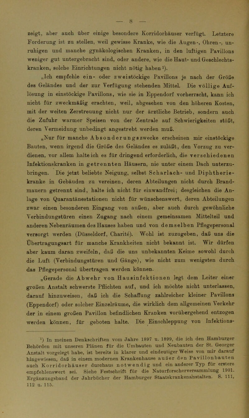 zeigt, aber auch über einige besondere Korridorhäuser verfügt. Letztere Forderung ist zu stellen, weil gewisse Kranke, wie die Augen-, Ohren-, un- ruhigen und manche gynäkologischen Kranken, in den luftigen Pavillons weniger gut untergebracht sind, oder andere, wie die Haut- und Geschlechts- kranken, solche Einrichtungen nicht nötig haben 1). „Ich empfehle ein- oder zweistöckige Pavillons je nach der Größe des Geländes und der zur Verfügung stehenden Mittel. Die völlige Auf- lösung in einstöckige Pavillons, wie sie in Eppendorf vorherrscht, kann ich nicht für zweckmäßig erachten, weil, abgesehen von den höheren Kosten, mit der weiten Zerstreuung nicht nur der ärztliche Betrieb, sondern auch die Zufuhr warmer Speisen von der Zentrale auf Schwierigkeiten stößt, deren Vermeidung unbedingt angestrebt werden muß. „Nur für manche Ab 8on der un g s zwecke erscheinen mir einstöckige Bauten, wenn irgend die Größe des Geländes es zuläßt, den Vorzug zu ver- dienen, vor allem halteich es für dringend erforderlich, die verschiedenen Infektionskranken in getrennten Häusern, nie unter einem Dach unterzu- bringen. Die jetzt beliebte Neigung, selbst Scharlach- und Diphtherie- kranke in Gebäuden zu vereinen, deren Abteilungen nicht durch Brand- mauern getrennt sind, halte ich nicht für einwandfrei; desgleichen die An- lage von Quarantänestationen nicht für wünschenswert, deren Abteilungen zwar einen besonderen Eingang von außen, aber auch durch gewöhnliche Verbindungstüren einen Zugang nach einem gemeinsamen Mittelteil und anderen Nebenräumen des Hauses haben und von demselben Pflegepersonal versorgt werden (Düsseldorf, Charite). Wohl ist zuzugeben, daß uns die Übertragungsart für manche Krankheiten nicht bekannt ist. Wir dürfen aber kaum daran zweifeln, daß die uns unbekannten Keime sowohl durch die Luft (Verbindungstüren und Gänge), wie nicht zum wenigsten durch das Pflegepersonal übertragen werden können. „Gerade die Abwehr von Hausinfektionen legt dem Leiter einer großen Anstalt schwerste Pflichten auf, und ich möchte nicht unterlassen, darauf hinzuweisen, daß ich die Schaffung zahlreicher kleiner Pavillons (Eppendorf) oder solcher Einzelräume, die wirklich dem allgemeinen Verkehr der in einem großen Pavillon befindlichen Kranken vorübergehend entzogen werden können, für geboten halte. Die Einschleppung von Infektions- *) In meinen Denkschriften vom Jahre 1897 u. 1899, die ich den Hamburger Behörden mit unseren Plänen für die Umbauten und Neubauten der St. Georger Anstalt vorgelegt habe, ist bereits in klarer und eindeutiger Weise von mir darauf hingewiesen, daß in einem modernen Krankenhause außer den Pavillonbauten auch Korridorhäuser durchaus notwendig und ein anderer Typ für erstere empfehlenswert sei. Siehe Festschrift für die Naturforscherversammlung 1901. Ergänzungshand der Jahrbücher der Hamburger Staatskrankenabstalten. S. 111, 112 u. 115.