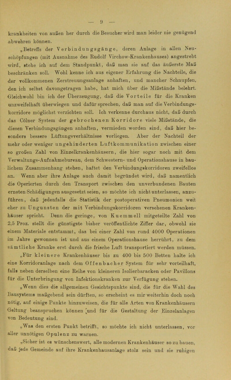 krankbeiten von außen her durch die Besucher wird man leider nie genügend abwehren können. „Betreffs der Verbindungsgänge, deren Anlage in allen Neu- schöpfungen (mit Ausnahme des Rudolf Virchow-Krankenhauses) angestrebt wird, stehe ich auf dem Standpunkt, daß man sie auf das äußerste Maß beschränken soll. Wohl kenne ich aus eigener Erfahrung die Nachteile, die der vollkommenen Zerstreuungsanlage anhaften, und mancher Schnupfen, den ich selbst davongetragen habe, hat mich über die Mißstände belehrt. Gleichwohl bin ich der Überzeugung, daß die Vorteile für die Kranken unzweifelhaft überwiegen und dafür sprechen, daß man auf die Verbindungs- korridore möglichst verzichten soll. Ich verkenne durchaus nicht, daß durch das Cölner System der gebrochenen Korridore viele Mißstände, die diesen Verbindungsgängen anhaften, vermieden worden sind, daß hier be- sonders bessere Lüftungsverhältnisse vorliegen. Aber der Nachteil der mehr oder weniger ungehinderten Luftkommunikation zwischen einer so großen Zahl von Einzelkrankenhäusern, die hier sogar noch mit dem Verwaltungs-Aufnahmebureau, dem Schwestern- und Operationshause in bau- lichem Zusammenhang stehen, haftet den Verbindungskorridoren zweifellos an. Wenn aber ihre Anlage auch damit begründet wird, daß namentlich die Operierten durch den Transport zwischen den unverbundenen Bauten ernsten Schädigungen ausgesetzt seien, so möchte ich nicht unterlassen, anzu- führen, daß jedenfalls die Statistik der postoperativen Pneumonien weit eher zu Ungunsten der mit Verbindungskorridoren versehenen Kranken- häuser spricht. Denn die geringe, von Kuemmell mitgeteilte Zahl von 2,5 Proz. stellt die günstigste bisher veröffentlichte Ziffer dar, obwohl sie einem Materiale entstammt, das bei einer Zahl von rund 4000 Operationen im Jahre gewonnen ist und aus einem Operationshause herrührt, zu dem sämtliche Kranke erst durch die frische Luft transportiert werden müssen. „Für kleinere Krankenhäuser bis zu 400 bis 500 Betten halte ich eine Korridoranlage nach dem Offenbacher System für sehr vorteilhaft, falls neben derselben eine Reihe von kleineren Isolierbaracken oder Pavillons für die Unterbringung von Infektionskranken zur Verfügung stehen. „Wenn dies die allgemeinen Gesichtspunkte sind, die für die Wahl des Bausystems maßgebend sein dürften, so erscheint es mir weiterhin doch noch nötig, auf einige Punkte hinzuweisen, die für alle Arten von Krankenhäusern Geltung beanspruchen können [und für die Gestaltung der Einzelanlagen von Bedeutung sind. „WaB den ersten Punkt betrifft, so möchte ich nicht unterlassen, vor aller unnötigen Opulenz zu warnen. „Sicher ist es wünschenswert, alle modernen Krankenhäuser so zu bauen, daß jede Gemeinde auf ihre Krankenhausanlage stolz sein und sie ruhigen