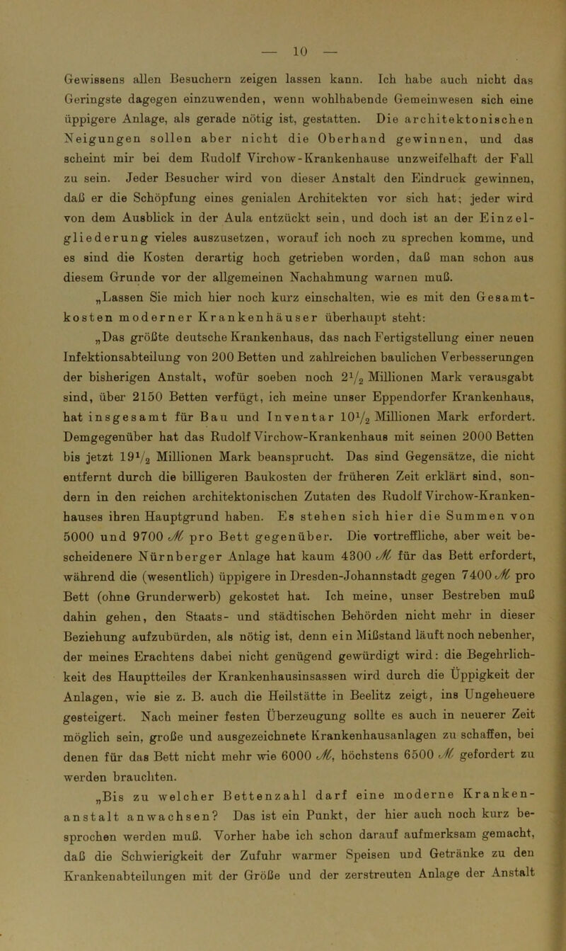 Gewissens allen Besuchern zeigen lassen kann. Ich habe auch nicht das Geringste dagegen einzuwenden, wenn wohlhabende Gemeinwesen sich eine üppigere Anlage, als gerade nötig ist, gestatten. Die architektonischen Neigungen sollen aber nicht die Oberhand gewinnen, und das scheint mir bei dem Rudolf Virchow- Krankenhause unzweifelhaft der Fall zu sein. Jeder Besucher wird von dieser Anstalt den Eindruck gewinnen, daß er die Schöpfung eines genialen Architekten vor sich hat; jeder wird von dem Ausblick in der Aula entzückt sein, und doch ist an der Einzel- gliederung vieles auszusetzen, worauf ich noch zu sprechen komme, und es sind die Kosten derartig hoch getrieben worden, daß man schon aus diesem Grunde vor der allgemeinen Nachahmung warnen muß. „Lassen Sie mich hier noch kurz einschalten, wie es mit den Gesamt- kosten moderner Krankenhäuser überhaupt steht: „Das größte deutsche Krankenhaus, das nach Fertigstellung einer neuen Infektionsabteilung von 200 Betten und zahlreichen baulichen Verbesserungen der bisherigen Anstalt, wofür soeben noch 21/a Millionen Mark verausgabt sind, über 2150 Betten verfügt, ich meine unser Eppendorfer Krankenhaus, hat insgesamt für Bau und Inventar 10y2 Millionen Mark erfordert. Demgegenüber hat das Rudolf Virchow-Krankenhaus mit seinen 2000 Betten bis jetzt 191/2 Millionen Mark beansprucht. Das sind Gegensätze, die nicht entfernt durch die billigeren Baukosten der früheren Zeit erklärt sind, son- dern in den reichen architektonischen Zutaten des Rudolf Virchow-Kranken- hauses ihren Hauptgrund haben. Es stehen sich hier die Summen von 5000 und 9700 Jtt pro Bett gegenüber. Die vortreffliche, aber weit be- scheidenere Nürnberger Anlage hat kaum 4300 JH für das Bett erfordert, während die (wesentlich) üppigere in Dresden-Johannstadt gegen 7400 Jft pro Bett (ohne Grunderwerb) gekostet hat. Ich meine, unser Bestreben muß dahin gehen, den Staats- und städtischen Behörden nicht mehr in dieser Beziehung aufzubürden, als nötig ist, denn ein Mißstand läuft noch nebenher, der meines Erachtens dabei nicht genügend gewürdigt wird: die Begehrlich- keit des Hauptteiles der Krankenhausinsassen wird durch die Üppigkeit der Anlagen, wie sie z. B. auch die Heilstätte in Beelitz zeigt, ins Ungeheuere gesteigert. Nach meiner festen Überzeugung sollte es auch in neuerer Zeit möglich sein, große und ausgezeichnete Krankenhausanlagen zu schaffen, bei denen für das Bett nicht mehr wie 6000 Jft, höchstens 6500 gefordert zu werden brauchten. „Bis zu welcher Bettenzahl darf eine moderne Kranken- anstalt an wachsen? Das ist ein Punkt, der hier auch noch kurz be- sprochen werden muß. Vorher habe ich schon darauf aufmerksam gemacht, daß die Schwierigkeit der Zufuhr warmer Speisen und Getränke zu den Krankenabteilungen mit der Größe und der zerstreuten Anlage der Anstalt