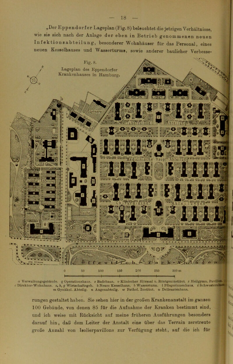 „Der Eppendorf er Lageplan (Fig. 8) beleuchtet die jetzigen Verhältnisse, wie sie sich nach der Anlage der eben in Betrieb genommenen neuen Infektionsabteilung, besonderer Wohnhäuser für das Personal, eines neuen Kesselhauses und Wasserturms, sowie anderer baulicher Verben««. Fig. 8. Lageplan des Eppendorfer Krankenhauses in Hamburg;, InFecHons -AbleT /' //■ lärtnerei a Verwaltungsgebäude. q Operatioushaus. s Badehaus, t; Klinischer Hörsaal u. Köntgeninstitut. z Heilt e Direktor-Wohnhaus. e, h, g Wirtschaftsgeb. k Neues Kesselhaus. 6 Wasserturm. I Pflegerinnenhaus, i m Gynäkol. Abteilg. n Augenabteilg. w Pathol. Institut, u Delirantenhaus. rungen gestaltet haben. Sie sehen hier in der großen Krankenanstalt im ganzen 100 Gebäude, von denen 85 für die Aufnahme der Kranken bestimmt sind, I I ^ und ich weise mit Rücksicht auf meine früheren Ausführungen besonders darauf hin, daß dem Leiter der Anstalt eine über das Terrain zerstreute große Anzahl von Isolierpavillons zur Verfügung steht, auf die ich für i|