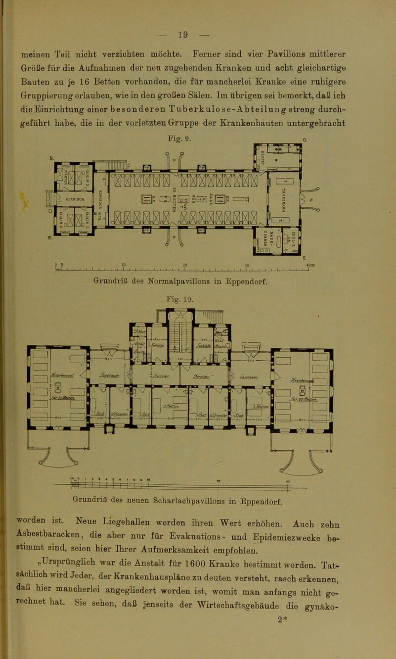 meinen Teil nicht verzichten möchte. Ferner sind vier Pavillons mittlerer Größe für die Aufnahmen der neu zugehenden Kranken und acht gleichartige Bauten zu je 16 Betten vorhanden, die für mancherlei Kranke eine ruhigere Gruppieruug erlauben, wie in den großen Sälen. Im übrigen sei bemerkt, daß ich die Einrichtung einer besonderen Tuberkulose-Abteilung streng durch- geführt habe, die in der vorletzten Gruppe der Krankenbauten untergebracht Fig. 9. o. Grundriß des Normalpavillons in Eppendorf. Eig. 10. Grundriß des neuen Scharlachpavillons in Eppendorf. worden ist. Neue Liegehallen werden ihren Wert erhöhen. Auch zehn Asbestbaracken, die aber nur für Evakuations- und Epidemiezwecke be- stimmt sind, seien hier Ihrer Aufmerksamkeit empfohlen. „Ursprünglich war die Anstalt für 1600 Kranke bestimmt worden. Tat- sächlich wird Jeder, der Krankenhauspläne zu deuten versteht, rasch erkennen, daß hier mancherlei angegliedert worden ist, womit man anfangs nicht ge- rechnet hat. Sie sehen, daß jenseits der Wirtschaftsgebäude die gynäko- 2*
