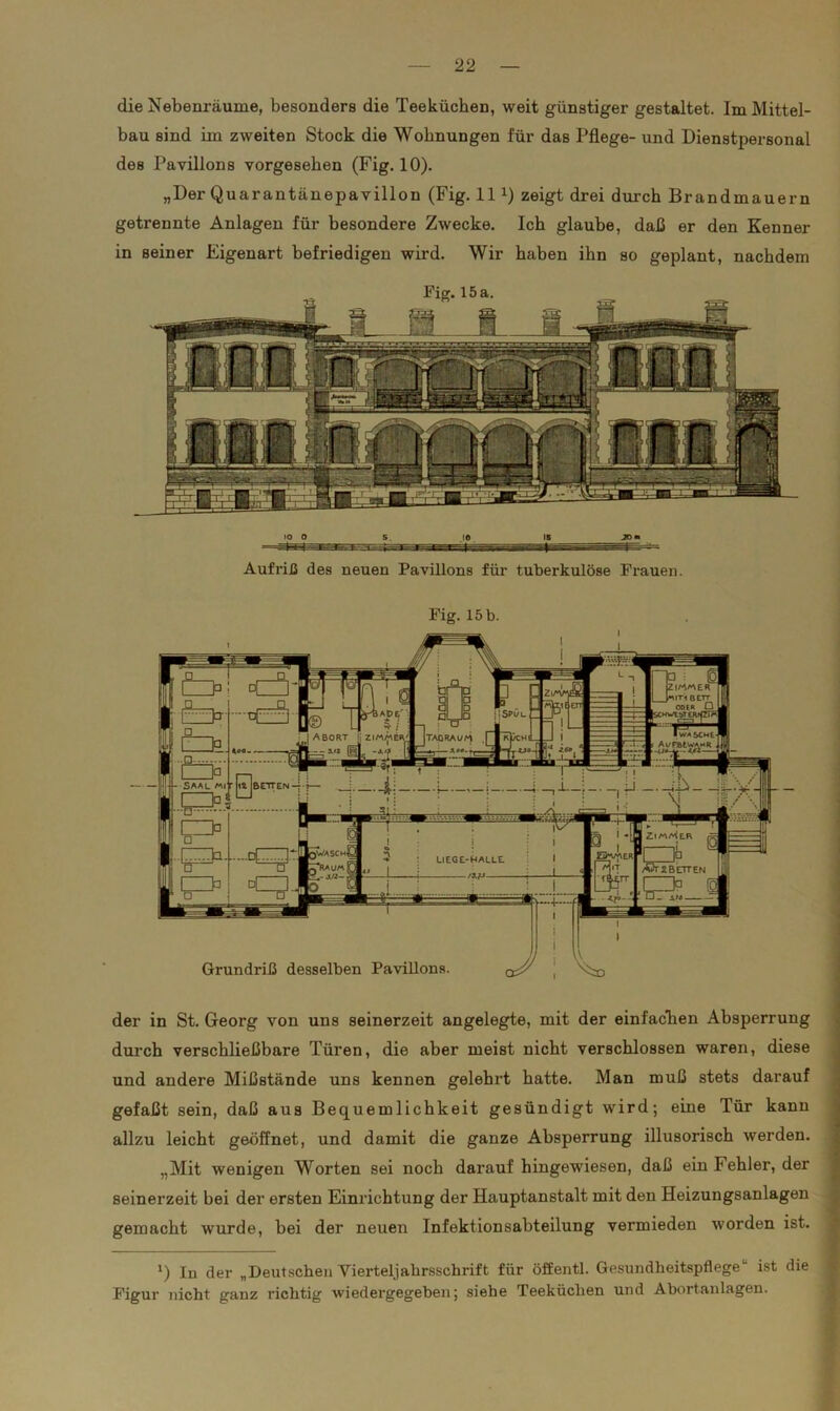 die Nebenräume, besonders die Teekücben, weit günstiger gestaltet. Im Mittel- bau sind im zweiten Stock die Wohnungen für das Pflege- und Dienstpersonal des Pavillons vorgesehen (Fig. 10). „Der Quarantänepavillon (Fig. 11 *) zeigt drei durch Brandmauern getrennte Anlagen für besondere Zwecke. Ich glaube, daß er den Kenner in seiner Eigenart befriedigen wird. Wir haben ihn so geplant, nachdem IS JO» Aufriß des neuen Pavillons für tuberkulöse Frauen. Fig. 15 b. IM/'AER IIT1 BETT ZiAw SPÜL ;HWtbTEI ■ wasche- A^MtrT-2- ABORT [i ZIMMER' I TAGRAl/M Saal mr Z. )WaschJ LIEGE-HALLE Afr2BETTEN Grundriß desselben Pavillons der in St. Georg von uns seinerzeit angelegte, mit der einfachen Absperrung durch verschließbare Türen, die aber meist nicht verschlossen waren, diese und andere Mißstände uns kennen gelehrt hatte. Man muß stets darauf gefaßt sein, daß aus Bequemlichkeit gesündigt wird; eine Tür kann allzu leicht geöffnet, und damit die ganze Absperrung illusorisch werden. „Mit wenigen Worten sei noch darauf hingewiesen, daß ein Fehler, der seinerzeit bei der ersten Einrichtung der Hauptanstalt mit den Heizungsanlagen gemacht wurde, bei der neuen Infektionsabteilung vermieden worden ist. ») In der „Deutschen Vierteljahrsschrift für öffentl. Gesundheitspflege“ ist die Figur nicht ganz richtig wiedergegeben; siehe Teeküchen und Abortanlagen.