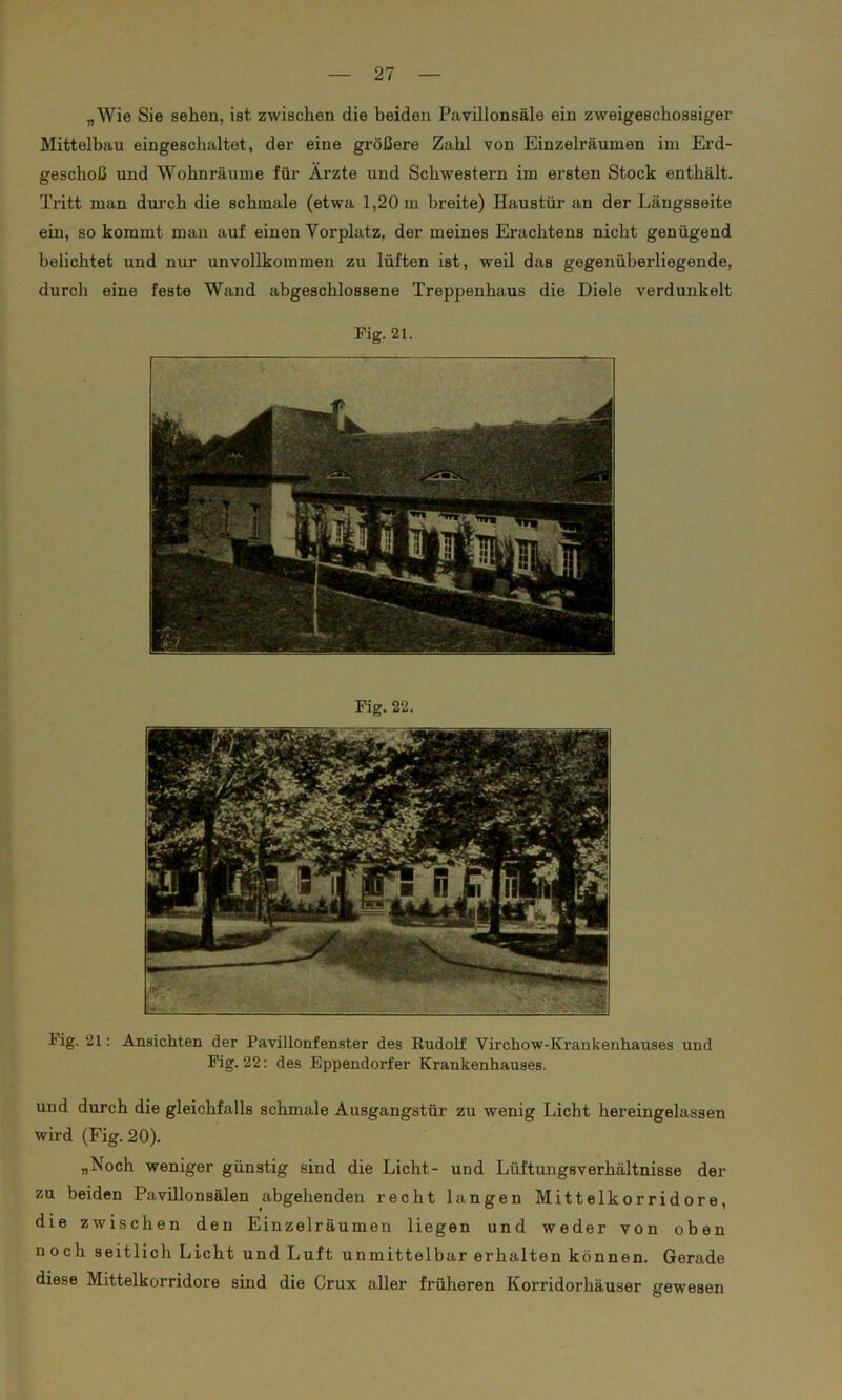 „Wie Sie sehen, ist zwischen die beiden Pavillonsäle ein zweigeschossiger Mittelbau eingeschaltet, der eine größere Zahl von Einzelräumen im Erd- geschoß und Wohnräume für Ärzte und Schwestern im ersten Stock enthält. Tritt man durch die schmale (etwa 1,20 m breite) Haustür an der Längsseite ein, so kommt man auf einen Vorplatz, der meines Erachtens nicht genügend belichtet und nur unvollkommen zu lüften ist, weil das gegenüberliegende, durch eine feste Wand abgeschlossene Treppenhaus die Diele verdunkelt Fig. 21. Fig. 22. Fig. 21: Ansichten der Pavillonfenster des Rudolf Virchow-Krankenhauses und Fig. 22: des Eppendorfer Krankenhauses. und durch die gleichfalls schmale Ausgangstür zu wenig Licht hereingelassen wird (Fig. 20). „Noch weniger günstig sind die Licht- und Lüftungsverhältnisse der zu beiden Pavillonsälen abgehenden recht langen Mittelkorridore, die zwischen den Einzelräumen liegen und weder von oben noch seitlich Licht und Luft unmittelbar erhalten können. Gerade diese Mittelkorridore sind die Crux aller früheren Korridorhäuser gewesen