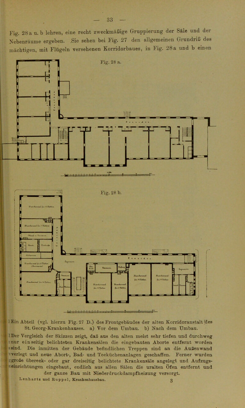 Fig. 28 a u. b lehren, eine recht zweckmäßige Gruppierung der Säle und der Nebenräume ergeben. .Sie sehen bei Fig. 27 den allgemeinen Grundriß des mächtigen, mit Flügeln versehenen Korridorbaues, in Fig. 28a und b einen Fig. 28 a. 1 Ein Abteil (vgl. hierzu Fig. 27 D.) des Frontgebäudes der alten Korridoranstalt Id es St. Georg-Krankenhauses, a) Vor dem Umbau, b) Nach dem Umbau. 'Der Vergleich der Skizzen zeigt, daß aus den alten meist sehr tiefen und durchweg nur einseitig belichteten Krankensälen die eingebauten Aborte entfernt worden ' sind. Die inmitten der Gebäude befindlichen Treppen sind an die Außenwand verlegt und neue Abort-, Bad- und Teeküchenanlagen geschaffen. Ferner wurden große übereck- oder gar dreiseitig belichtete Krankensäle angelegt und Aufzugs- einrichtungen eingebaut, endlich aus allen Sälen die uralten Öfen entfernt und der ganze Bau mit Niederdruckdampfheizung versorgt. Lenhartz und Ruppel, Krankenhausbau. o