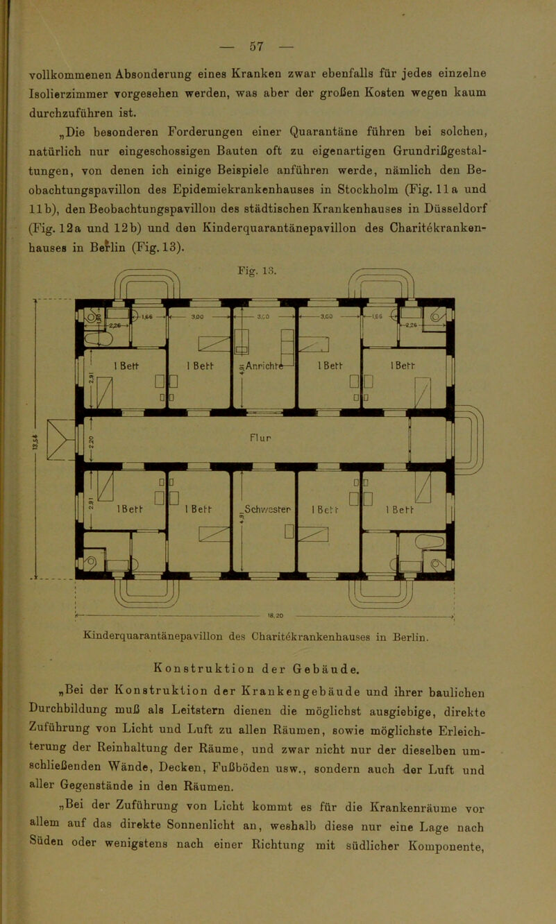 vollkommenen Absonderung eines Kranken zwar ebenfalls für jedes einzelne Isolierzimmer vorgesehen werden, was aber der großen Kosten wegen kaum durchzuführen ist. „Die besonderen Forderungen einer Quarantäne führen bei solchen, natürlich nur eingeschossigen Bauten oft zu eigenartigen Grundrißgestal- tungen, von denen ich einige Beispiele anführen werde, nämlich den Be- obachtungspavillon des Epidemiekrankenhauses in Stockholm (Fig. 11a und 11b), den Beobachtungspavillon des städtischen Krankenhauses in Düsseldorf (Fig. 12 a und 12 b) und den Kinderquarantänepavillon des Charitekranken- hauses in Berlin (Fig. 13). Fis. 13. Kinderquarantänepavillon des Charitdkrankenhauses in Berlin. Konstruktion der Gebäude. „Bei der Konstruktion der Krankengebäude und ihrer baulichen Durchbildung muß als Leitstern dienen die möglichst ausgiebige, direkte Zuführung von Licht und Luft zu allen Räumen, sowie möglichste Erleich- terung der Reinhaltung der Räume, und zwar nicht nur der dieselben um- schließenden Wände, Decken, Fußböden usw., sondern auch der Luft und aller Gegenstände in den Räumen. „Bei der Zuführung von Licht kommt es für die Krankenräume vor allem auf das direkte Sonnenlicht an, weshalb diese nur eine Lage nach Süden oder wenigstens nach einer Richtung mit südlicher Komponente,