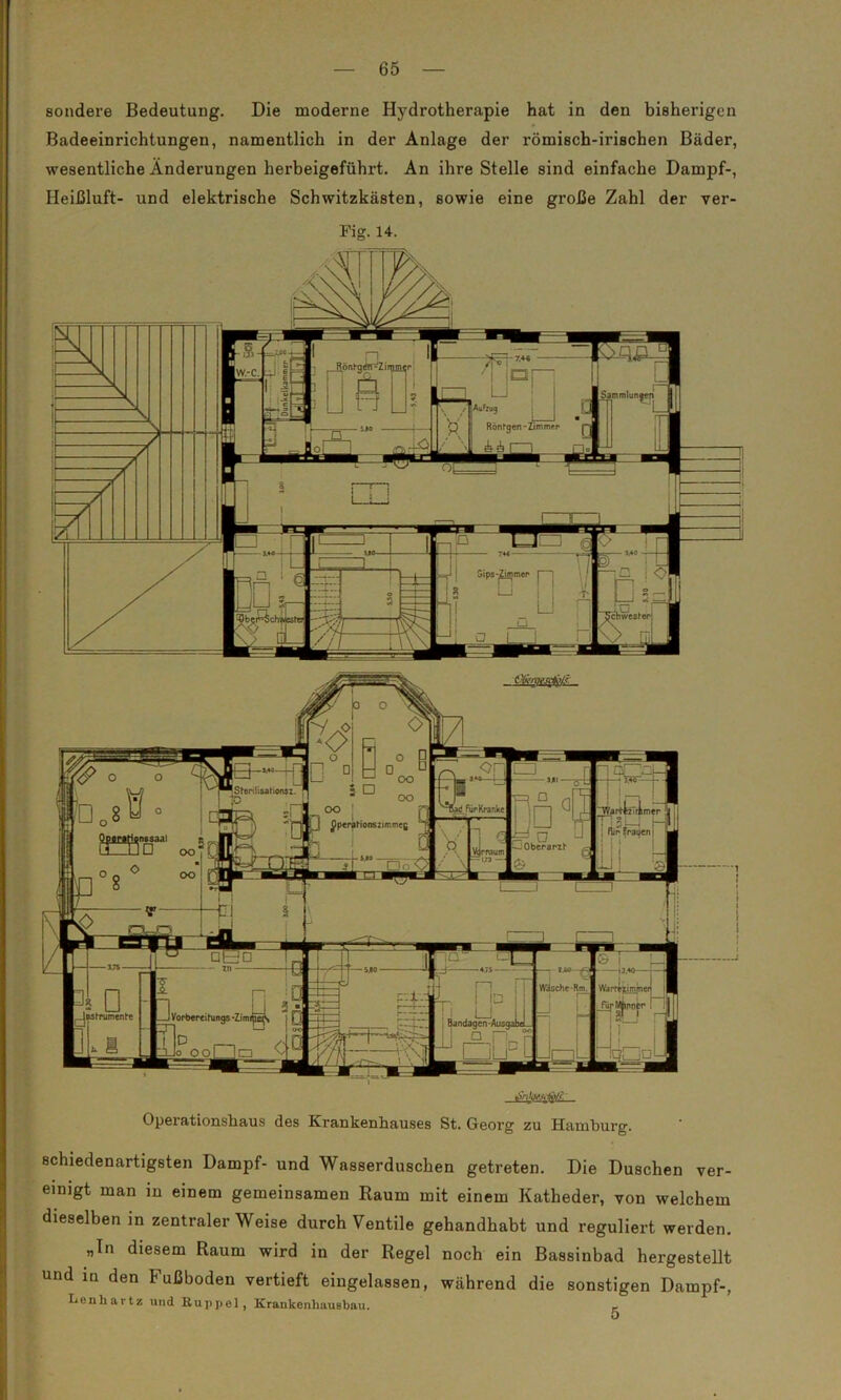 'Sterilisahonsz. inssaal Oberarzt — 65 — sondere Bedeutung. Die moderne Hydrotherapie hat in den bisherigen Badeeinrichtungen, namentlich in der Anlage der römisch-irischen Bäder, wesentliche Änderungen herbeigeführt. An ihre Stelle sind einfache Dampf-, Heißluft- und elektrische Schwitzkasten, sowie eine große Zahl der ver- Fig. 14. CO DO FurKranke OperaFionszimmeg ÖEü □ Jastrumente Vorbereitung Zirr 'l_ja Operationshaus des Krankenhauses St. Georg zu Hamburg. schiedenartigsten Dampf- und Wasserduschen getreten. Die Duschen ver- einigt man in einem gemeinsamen Raum mit einem Katheder, von welchem dieselben in zentraler Weise durch Ventile gehandhabt und reguliert werden. „ln diesem Raum wird in der Regel noch ein Bassinbad hergestellt und in den Fußboden vertieft eingelassen, während die sonstigen Dampf-, Lenliartz und Kuppel, Krankenhausbau. r 5
