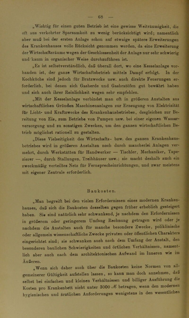 „Wichtig für einen guten Betrieb ist eine gewisse Weiträumigkeit, die oft aus verkehrter Sparsamkeit zu wenig berücksichtigt wird; namentlich aber muß bei der ersten Anlage schon auf etwaige spätere Erweiterungen des Krankenhauses volle Rücksicht genommen werden, da eine Erweiterung der Wirtschaftsräume wegen der Geschlossenheit der Anlage nur sehr schwierig und kaum in organischer Weise durchzuführen ist. „Es ist selbstverständlich, daß überall dort, wo eine Kesselanlage vor- handen ist, der ganze Wirtschaftsbetrieb mittels Dampf erfolgt. In der Kochküche sind jedoch für Bratzwecke usw. auch direkte Feuerungen er- forderlich, bei denen sich Gasherde und Gasbratöfen gut bewährt haben und sich auch ihrer Reinlichkeit wegen sehr empfehlen. „Mit der Kesselanlage verbindet man oft in größeren Anstalten aus wirtschaftlichen Gründen Maschinenanlagen zur Erzeugung von Elektrizität für Licht- und Kraftzwecke des Krankenhausbetriebes, desgleichen zur Be- reitung von Eis, zum Betriebe von Pumpen usw. bei einer eigenen Wasser- versorgung und zu sonstigen Zwecken, um den ganzen wirtschaftlichen Be- trieb möglichst rationell zu gestalten. „Diese Vielseitigkeit des Wirtschafts- bzw. des ganzen Krankenhaus- betriebes wird in größeren Anstalten noch durch mancherlei Anlagen ver- mehrt, durch Werkstätten für Handwerker — Tischler, Mechaniker, Tape- zierer —, durch Stallungen, Treibhäuser usw.; sie macht deshalb auch ein zweckmäßig verteiltes Netz für Fernsprecheinrichtungen, und zwar meistens mit eigener Zentrale erforderlich. Baukosten. „Man begreift bei den vielen Erfordernissen eines modernen Kranken- hauses, daß sich die Baukosten desselben gegen früher erheblich gesteigert haben. Sie sind natürlich sehr schwankend, je nachdem den Erfordernissen in größerem oder geringerem Umfang Rechnung getragen wird oder je nachdem die Anstalten auch für manche besondere Zwecke, poliklinische oder allgemein wissenschaftliche Zwecke privaten oder öffentlichen Charakteis eingerichtet sind; sie schwanken auch nach dem Umfang der Anstalt, den besonderen baulichen Schwierigkeiten und örtlichen Verhältnissen, nament- lich aber auch nach dem architektonischen Aufwand im Inneren wie im Äußeren. „Wenn sich daher auch über die Baukosten keine Normen von all- gemeinerer Gültigkeit aufstellen lassen, so kann man doch annehmen, daß selbst bei einfachen und kleinen Verhältnissen und billiger Ausführung die Kosten pro Krankenbett nicht unter 3000 Jt betragen, wenn den modernen hygienischen und ärztlichen Anforderungen wenigstens in den wesentlichen