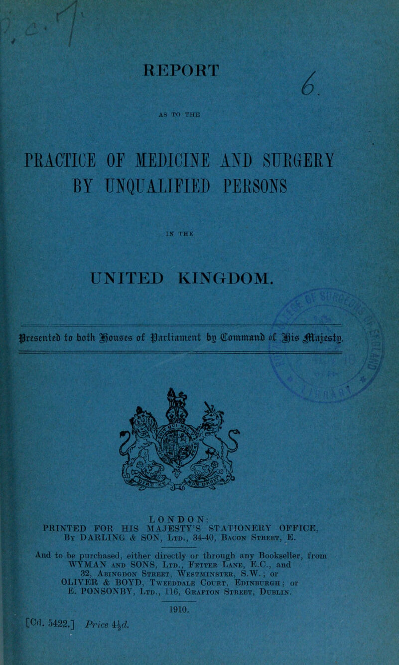 4 REPORT 6. AS TO THE PRACTICE OE MEDICINE AND SURGERY BY UNQUALIFIED PERSONS $rtsenteb to both Rouses of fUtrliamott bo Commanb of ^jts Jftaj&stij. LONDON: PRINTED FOR HIS MAJESTY’S STATIONERY OFFICE, By DARLING & SON, Ltd., 34-40, Bacon Street, E. And to be purchased, either directly or through any Bookseller, from WYMAN and SONS, Ltd., Fetter Lane, E.C., and 32, Abingdon Street, Westminster, S.W.; or OLIVER & BOYrD, Tweeddale Court, Edinburgh; or E. PONSONBY-, Ltd., 116, Grafton Street, Dublin. [Cd. 5422.] Price 4\d. IN THE UNITED KINGDOM. 1910.