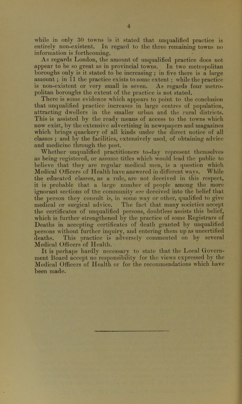 while in only 30 towns is it stated that unqualified practice is entirely non-existent. In regard to the three remaining towns no information is forthcoming. As regards London, the amount of unqualified practice does not appear to be so great as in provincial towns. In two metropolitan boroughs only is it stated to be increasing ; in five there is a large amount ; in 11 the practice exists to some extent ; while the practice is non-existent or very small in seven. As regards four metro- politan boroughs the extent of the practice is not stated. There is some evidence which appears to point to the conclusion that unqualified practice increases in large centres of population, attracting dwellers in the smaller urban and the rural districts. This is assisted by the ready means of access to the towns which now exist, by the extensive advertising in newspapers and magazines which brings quackery of all kinds under the direct notice of all classes ; and by the facilities, extensively used, of obtaining advice and medicine through the post. Whether unqualified practitioners to-day represent themselves as being registered, or assume titles which would lead the public to believe that they are regular medical men, is a question which Medical Officers of Health have answered in different ways. While the educated classes, as a rule, are not deceived in this respect, it is probable that a large number of people among the more ignorant sections of the community arc deceived into the belief that the person they consult is, in some way or other, qualified to give medical or surgical advice. The fact that many societies accept the certificates of unqualified persons, doubtless assists this belief, which is further strengthened by the practice of some Registrars of Deaths in accepting certificates of death granted by unqualified persons without further inquiry, and entering them up as uncertified deaths. This practice is adversely commented on by several Medical Officers of Health. It is perhaps hardly necessary to state that the Local Govern- ment Hoard accept no responsibility for the views expressed by the Medical Officers of Health or for the recommendations which have been made.