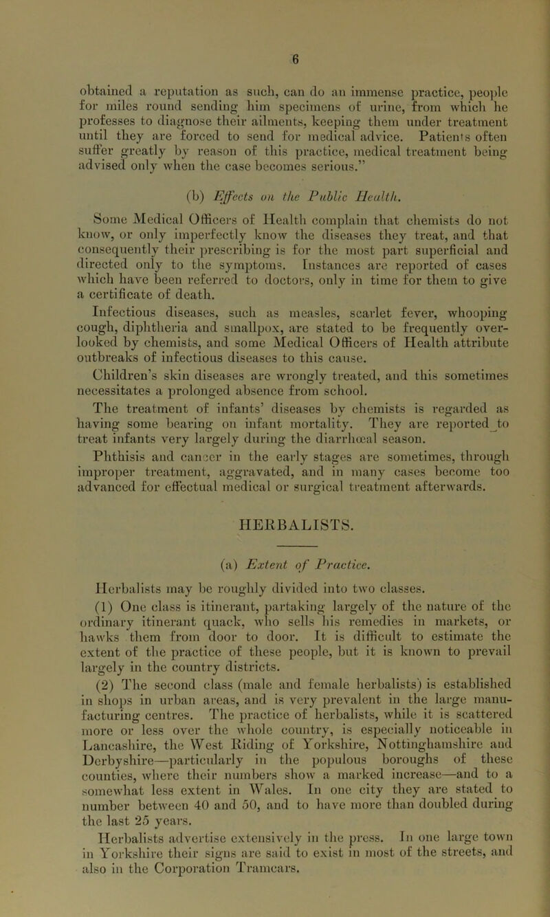 obtained a reputation as such, can do an immense practice, people for miles round sending him specimens of urine, from which he professes to diagnose their ailments, keeping them under treatment until they are forced to send for medical advice. Patients often suffer greatly by reason of this practice, medical treatment being advised only when the case becomes serious.” (b) Effects on the Public Health. Some Medical Officers of Health complain that chemists do not know, or only imperfectly know the diseases they treat, and that consequently their prescribing is for the most part superficial and directed only to the symptoms. Instances are reported of cases which have been referred to doctors, only in time for them to give a certificate of death. Infectious diseases, such as measles, scarlet fever, whooping cough, diphtheria and smallpox, are stated to be frequently over- looked by chemists, and some Medical Officers of Health attribute outbreaks of infectious diseases to this cause. Children’s skin diseases are wrongly treated, and this sometimes necessitates a prolonged absence from school. The treatment of infants’ diseases by chemists is regarded as having some bearing on infant mortality. They are reported to treat infants very largely during the diarrhoea! season. Phthisis and cancer in the early stages are sometimes, through improper treatment, aggravated, and in many eases become too advanced for effectual medical or surgical treatment afterwards. HERBALISTS. (a) Extent of Practice. Herbalists may be roughly divided into two classes. (1) One class is itinerant, partaking largely of the nature of the ordinary itinerant quack, who sells his remedies in markets, or hawks them from door to door. It is difficult to estimate the extent of the practice of these people, but it is known to prevail largely in the country districts. (2) The second class (male and female herbalists) is established in shops in urban areas, and is very prevalent in the large manu- facturing centres. The practice of herbalists, while it is scattered more or less over the whole country, is especially noticeable in Lancashire, the West Riding of Yorkshire, Nottinghamshire aud Derbyshire—particularly in the populous boroughs of these counties, where their numbers show a marked increase—and to a somewhat less extent in Wales. In one city they are stated to number between 40 and 50, and to have more than doubled during the last 25 years. Herbalists advertise extensively in the press. In one large town in Yorkshire their signs are said to exist in most of the streets, and also in the Corporation Tramcars.