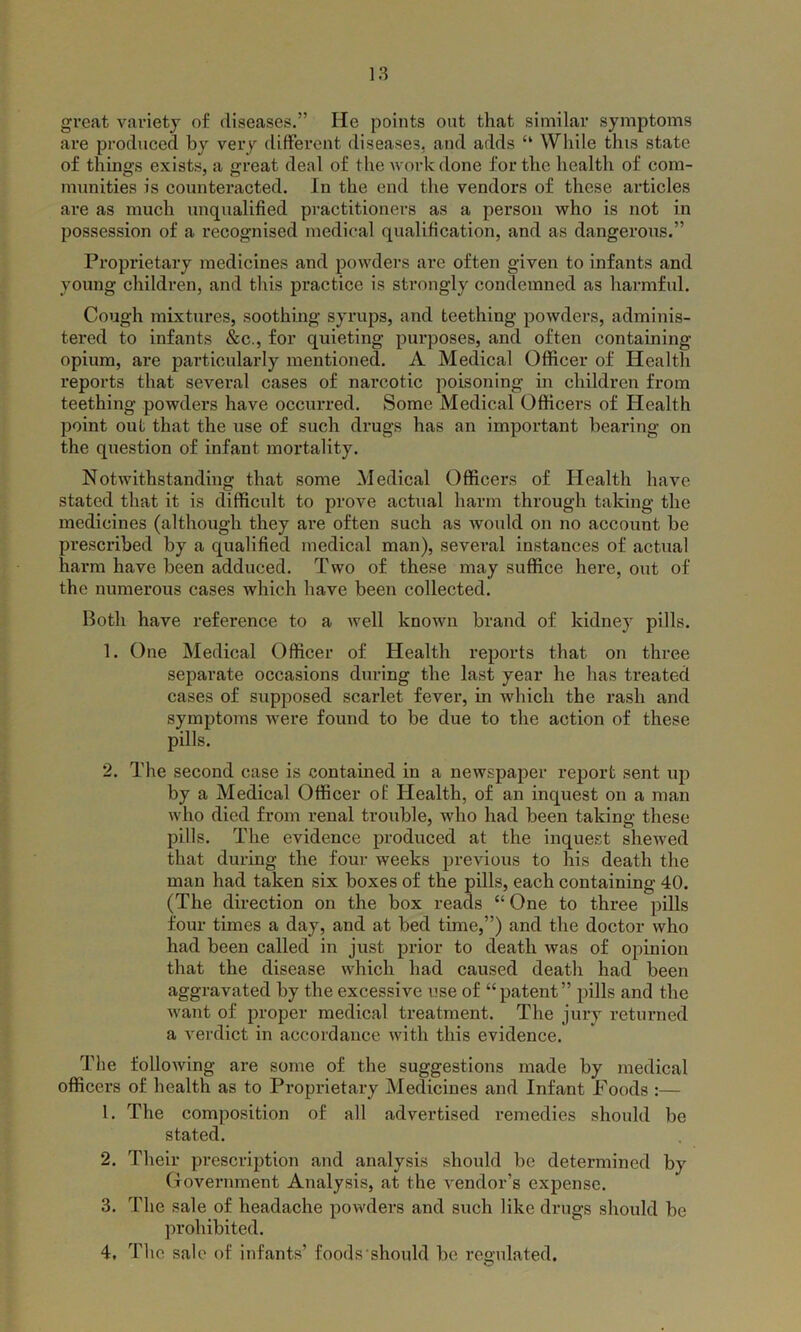 great variety of diseases.” He points out that similar symptoms are produced by very different diseases, and adds “ While this state of things exists, a great deal of the work done for the health of com- munities is counteracted. In the end the vendors of these articles are as much unqualified practitioners as a person who is not in possession of a recognised medical qualification, and as dangerous.” Proprietary medicines and powders are often given to infants and young children, and this practice is strongly condemned as harmful. Cough mixtures, soothing syrups, and teething powders, adminis- tered to infants &c., for quieting purposes, and often containing opium, are particularly mentioned. A Medical Officer of Health reports that several cases of narcotic poisoning in children from teething powders have occurred. Some Medical Officers of Health point out that the use of such drugs has an important bearing on the question of infant mortality. Notwithstanding that some Medical Officers of Health have stated that it is difficult to prove actual harm through taking the medicines (although they are often such as would on no account be prescribed by a qualified medical man), several instances of actual harm have been adduced. Two of these may suffice here, out of the numerous cases which have been collected. Both have reference to a Avell known brand of kidney pills. 1. One Medical Officer of Health reports that on three separate occasions during the last year he has treated cases of supposed scarlet fever, in which the rash and symptoms were found to be due to the action of these pills. 2. The second case is contained in a newspaper report sent up by a Medical Officer of Health, of an inquest on a man who died from renal trouble, who had been taking these pills. The evidence produced at the inquest shewed that during the four weeks previous to his death the man had taken six boxes of the pills, each containing 40. (The direction on the box reads “ One to three pills four times a day, and at bed time,”) and the doctor who had been called in just prior to death was of opinion that the disease which had caused death had been aggravated by the excessive use of “patent” pills and the want of proper medical treatment. The jury returned a verdict in accordance with this evidence. The following are some of the suggestions made by medical officers of health as to Proprietary Medicines and Infant Foods :— 1. The composition of all advertised remedies should be stated. 2. Their prescription and analysis should be determined by Government Analysis, at the vendor’s expense. 3. The sale of headache powders and such like drugs should be prohibited. 4. The sale of infants’ foods should be regulated.