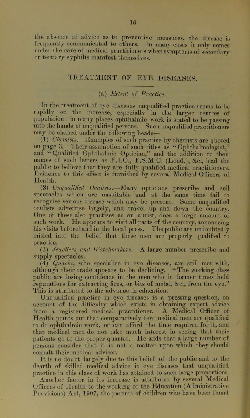 the absence of advice as to preventive measures, the disease is frequently communicated to others. In many cases it only comes under the care of medical practitioners when symptoms of secondarv or tertiary syphilis manifest themselves. TREATMENT OF EYE DISEASES. (a) Extent of Practice. In the treatment of eye diseases unqualified practice seems to be rapidly on the increase, especially in the larger centres of population ; in many places ophthalmic work is stated to be passing into the hands of unqualified persons. Such unqualified practitioners may be classed under the following heads— (1) Chemists.—Examples of such practice by chemists are quoted on page 3. Their assumption of such titles as “Ophthalmologist,” and “ Qualified Ophthalmic Optician,” and the addition to their names of such letters as F.I.O., F.S.M.C. (Lond.), &c., lead the public to believe that they are fully qualified medical practitioners. Evidence to this effect is furnished by several Medical Officers of Health. (2) Unqualified Oculists.—Many opticians prescribe and sell spectacles which are unsuitable and at the same time fail to recognise serious disease which may be present. Some unqualified oculists advertise largely, and travel up and down the country. One of these also practises as an aurist, does a large amount of such work. He appears to visit all parts of the country, announcing his visits beforehand in the local press. The public are undoubtedly misled into the belief that, these men are properly qualified to practise. (3) Jewellers and Watchmakers,—A large number prescribe and supply spectacles. (4) Quacks, who specialise in eye diseases, are still met with, although their trade appears to be declining. “ The working class public are losing confidence in the men who in former times held reputations for extracting fires, or bits of metal, &c., from the eye.” This is attributed to the advance in education. Unqualified practice in eye diseases is a pressing question, on account of the difficulty which exists in obtaining expert advice from a registered medical practitioner. A Medical Officer of Health points out that comparatively few medical men are qualified to do ophthalmic work, or can afford the time required for it, and that medical men do not take much interest in seeing that their patients go to the proper quarter. He adds that a large number of persons consider that it is not a matter upon which they should consult their medical adviser. It is no doubt largely due to this belief of the public and to the dearth of skilled medical advice in eye diseases that unqualified practice in this class of work has attained to such large proportions. Another factor in its increase is attributed by several Medical Officers of Health to the working of the Education (Administrative Provisions) Act, 1907, the parents of children who have been found