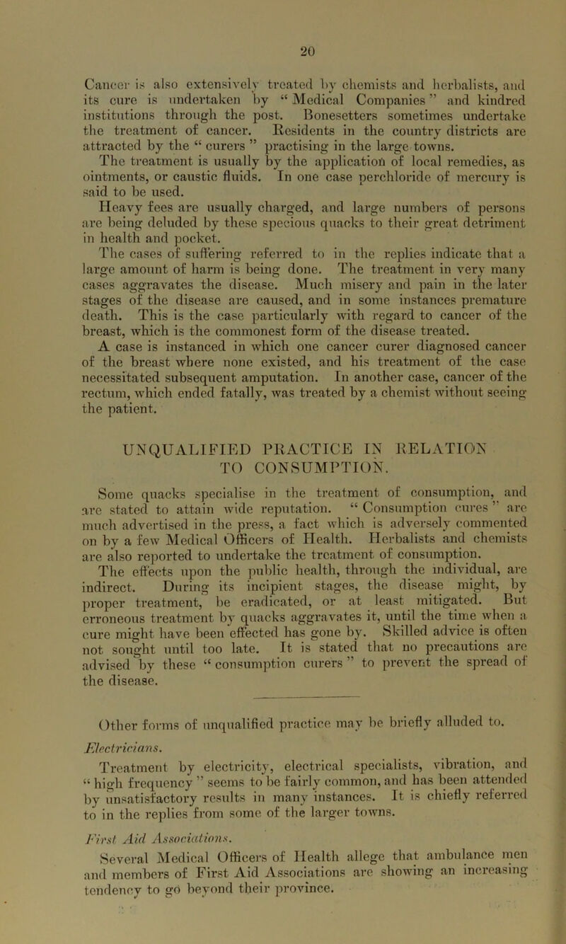 Cancer is also extensively treated l>y chemists and herbalists, and its cure is undertaken by “ Medical Companies ” and kindred institutions through the post. Bonesetters sometimes undertake the treatment of cancer. Residents in the country districts are attracted by the “ curers ” practising in the large towns. The treatment is usually by the application of local remedies, as ointments, or caustic fluids. In one case perchloride of mercury is said to be used. Heavy fees are usually charged, and large numbers of persons are being deluded by these specious quacks to their great detriment in health and pocket. The cases of suffering referred to in the replies indicate that a large amount of harm is being done. The treatment in very many cases aggravates the disease. Much misery and pain in the later stages of the disease are caused, and in some instances premature death. This is the case particularly with regard to cancer of the breast, which is the commonest form of the disease treated. A case is instanced in which one cancer curer diagnosed cancer of the breast where none existed, and his treatment of the case necessitated subsequent amputation. In another case, cancer of the rectum, which ended fatally, was treated by a chemist without seeing the patient. UNQUALIFIED PRACTICE IN RELATION TO CONSUMPTION. Some quacks specialise in the treatment of consumption, and are stated to attain wide reputation. “ Consumption cures ” are much advertised in the press, a fact which is adversely commented on by a few Medical Officers of Health. Herbalists and chemists are also reported to undertake the treatment of consumption. The effects upon the public health, through the individual, are indirect. During its incipient stages, the disease might, by proper treatment, be eradicated, or at least mitigated. But erroneous treatment by quacks aggravates it, until the time when a cure might have been effected has gone by. Skilled advice is often not sought until too late. It is stated that no precautions arc advised by these “ consumption curers to prevent the spread ol the disease. Other forms of unqualified practice may be briefly alluded to. Electricians. Treatment by electricity, electrical specialists, vibration, and “ high frequency ” seems to be fairly common, and has been attended by unsatisfactory results in many instances. It is chiefly referred to in the replies from some of the larger towns. First Aid Associations. Several Medical Officers of Health allege that ambulance men and members of First Aid Associations are showing an increasing tendency to go beyond their province.