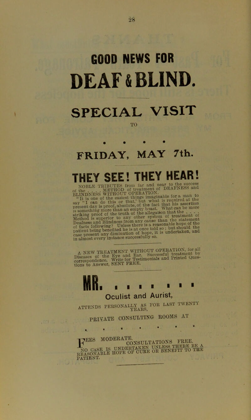 *28 GOOD NEWS FOR DEAF & BLIND. SPECIAL VISIT TO FRIDAY, MAY 7th. THEY SEE! THEY HEAR! i — ciinPOQU NOBLE TRIBUTES from far and °/ar to the succese nf METHOD of treatment of DEAFNESS ana rttndness without operation. . ^“It is one ~c •,v>;«otb imacinotilfi fora man to Sfim^able tor. man « i »»& SSCSKT Sr’klnj pto-ol ot -„i in almost every instance successfully so. , -vrpw treatment without operation, for all £S|«4ssaisstf tions to Answer, SEN1 FREE. MR. Mill ■ 1 1 Oculist and Aurist, attends personally^! for last twenty PRIVATE CONSULTING ROOMS AT tt^EES MODERATE. ^^TATIONS FREE Ikststs rSB/ss® patient.