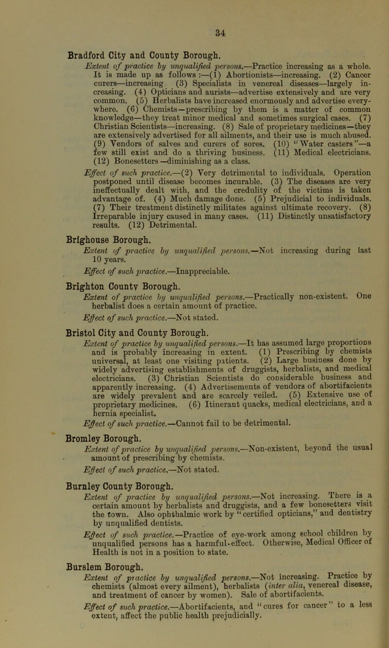 Bradford City and County Borough. Extent of practice by unqualified person8.—Practice increasing as a whole. It is made up as follows :—(1) Abortionists—increasing. (2) Cancer curers—increasing (3) Specialists in venereal diseases—largely in- creasing. (4) Opticians and aurists—advertise extensively and are very common. (5) Herbalists have increased enormously and advertise every- where. (6) Chemists—prescribing by them is a matter of common knowledge—they treat minor medical and sometimes surgical cases. (7) Christian Scientists—increasing. (8) Sale of proprietary medicines—they are extensively advertised for all ailments, and their use Ls much abused. (9) Vendors of salves and curers of sores. (10) “Water casters”—a few still exist and do a thriving business. (11) Medical electricians. (12) Bonesetters—diminishing as a class. Effect of such practice.—(2) Very detrimental to individuals. Operation postponed until disease becomes incurable. (3) The diseases are very ineffectually dealt with, and the credulity of the victims is taken advantage of. (4) Much damage done. (5) Prejudicial to individuals. (7) Their treatment distinctly militates against ultimate recovery. (8) Irreparable injury caused in many cases. (11) Distinctly unsatisfactory results. (12) Detrimental. Brighouse Borough. Extent of practice by unqualified persons.—Not increasing during last 10 years. Effect of such practice.—Inappreciable. Brighton County Borough. Extent of practice by unqualified persons.—Practically non-existent. One herbalist does a certain amount of practice. Effect of such practice.—Not stated. Bristol City and County Borough. Extent of practice by unqualified persons.—It has assumed large proportions and is probably increasing in extent. (1) Prescribing by chemists universal, at least one visiting patients. (2) Large business done by widely advertising establishments of druggists, herbalists, and medical electricians. (3) Christian Scientists do considerable business. and apparently increasing. (4) Advertisements of vendors of abortifacients are widely prevalent and are scarcely veiled. (5) Extensive use o£ proprietary medicines. (6) Itinerant quacks, medical electricians, and a hernia specialist. Effect of such practice.—Cannot fail to be detrimental. Bromley Borough. Extent of practice by unqualified persons.—Non-existent, beyond the usual amount of prescribing by chemists. Effect of such practice.—Not stated. Burnley County Borough. Extent of practice by unqualified persons.—Not increasing. There is a certain amount by herbalists and druggists, and a few bonesetters visit the town. Also ophthalmic work by “ certified opticians,” and dentistry by unqualified dentists. Effect of such practice.—Practice of eye-work among school children by unqualified persons has a harmful*effect. Otherwise, Medical Officer of Health is not in a position to state. Burslem Borough. Extent of practice by unqualified persons.—Not increasing. Practice by chemists (almost every ailment), herbalists {inter alia,.venereal disease, and treatment of cancer by women). Sale of abortifacients. Effect of such practice.—Abortifacients, and “cures for cancer” to a less extent, affect the public health prejudicially.