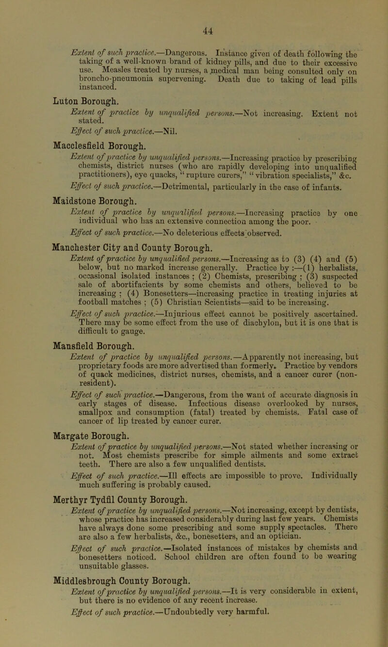 Extent of such practice.—Dangerous. Instance given of death following the taking of a well-known brand of kidney pills, and due to their excessive use. Measles treated by nurses, a .medical man being consulted only on broncho-pneumonia supervening. Death due to taking of lead pills instanced. Luton Borough. Extent of practice by unqualified persons.—Not increasing. Extent not stated. Effect of such practice.—Nil. Macclesfield Borough. Extent of practice by unqualified persons.—Increasing practice by prescribing chemists, district nurses (who are rapidly developing into unqualified practitioners), eye quacks, “ rupture curers,” “ vibration specialists,” &c. Effect of such practice.—Detrimental, particularly in the case of infants. Maidstone Borough. Extent of practice by unqualified persons.—Increasing practice by one individual who has an extensive connection among the poor. Effect of such practice.—No deleterious effects'observed. Manchester City and County Borough. Extent of practice by unqualified persons.—Increasing as to (3) (4) and (5) below, but no marked increase generally. Practice by :—(1) herbalists, occasional isolated instances ; (2) Chemists, prescribing ; (3) suspected sale of abortifacients by some chemists and others, believed to be increasing : (4) Bonesetters—increasing practice in treating injuries at football matches ; (5) Christian Scientists—said to be increasing. Effect of such practice.—Injurious effect cannot be positively ascertained. There may be some effect from the use of diachylon, but it is one that is difficult to gauge. Mansfield Borough. Extent of practice by unqualified persons.—Apparently not increasing, but proprietary foods are more advertised than formerly. Practice by vendors of quack medicines, district nurses, chemists, and a cancer curer (non- resident). Effect of such practice.—Dangerous, from the want of accurate diagnosis in early stages of disease. Infectious disease overlooked by nurses, smallpox and consumption (fatal) treated by chemists. Fatal case of cancer of lip treated by cancer curer. Margate Borough. Extent of practice by unqualified persons.—Not stated whether increasing or not. Most chemists prescribe for simple ailments and some extract teeth. There are also a few unqualified dentists. Effect of such practice.—111 effects are impossible to prove. Individually much suffering is probably caused. Merthyr Tydfil County Borough. Extent of practice by unqualified persons.—Not increasing, except by dentists, whose practice has increased considerably during last few years. Chemists have always done some prescribing and some supply spectacles. There are also a few herbalists, &c., bonesetters, and an optician. Effect of such practice. —Isolated instances of mistakes by chemists and bonesetters noticed. School children are often found to be wearing unsuitable glasses. Middlesbrough County Borough. Extent of practice by unqualified persons.—It is very considerable in extent, but there is no evidence of any recent increase. Efiect of such practice.—Undoubtedly very harmful.