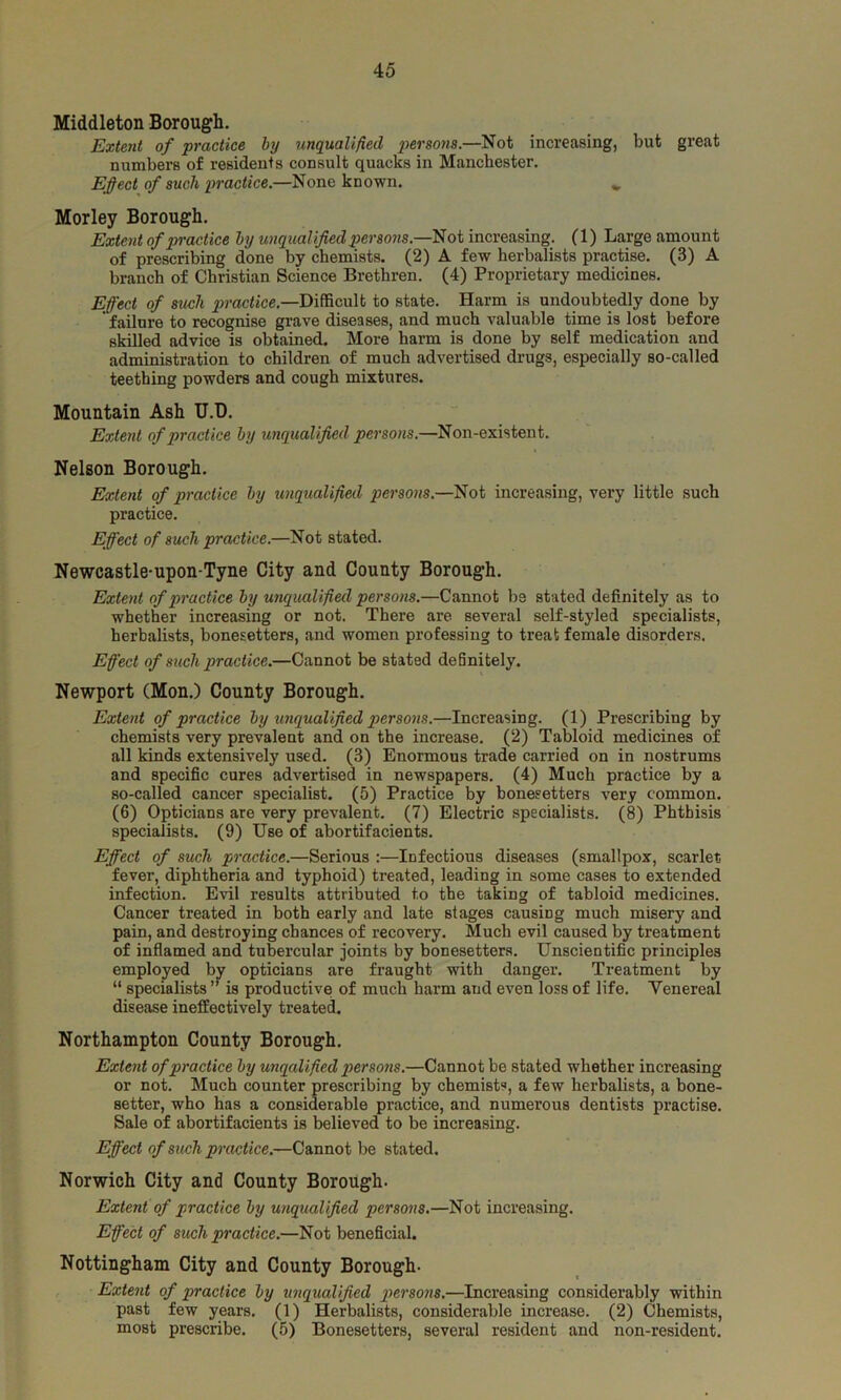 Middleton Borough. Extent of practice by unqualified persons.—Not increasing, but great numbers of residents consult quacks in Manchester. Effect of such practice.—None known. * Morley Borough. Extent of practice by unqualified persons.—Not increasing. (1) Large amount of prescribing done by chemists. (2) A few herbalists practise. (3) A branch of Christian Science Brethren. (4) Proprietary medicines. Effect of such practice.—Difficult to state. Harm is undoubtedly done by ' failure to recognise grave diseases, and much valuable time is lost before skilled advice is obtained. More harm is done by self medication and administration to children of much advertised drugs, especially so-called teething powders and cough mixtures. Mountain Ash U.D. Extent of practice by unqualified persons.—Non-existent. Nelson Borough. Extent of practice by unqualified persons.—Not increasing, very little such practice. Effect of such practice.—Not stated. Newcastle-upon-Tyne City and County Borough. Extent of practice by unqualified persons.—Cannot be stated definitely as to whether increasing or not. There are several self-styled specialists, herbalists, bonesetters, and women professing to treat female disorders. Effect of such practice.—Cannot be stated definitely. Newport (Mon.) County Borough. Extent of practice by unqualified persons.—Increasing. (1) Prescribing by chemists very prevalent and on the increase. (2) Tabloid medicines of all kinds extensively used. (3) Enormous trade carried on in nostrums and specific cures advertised in newspapers. (4) Much practice by a so-called cancer specialist. (5) Practice by bonesetters very common. (6) Opticians are very prevalent. (7) Electric specialists. (8) Phthisis specialists. (9) Use of abortifacients. Effect of such practice.—Serious :—Infectious diseases (smallpox, scarlet fever, diphtheria and typhoid) treated, leading in some cases to extended infection. Evil results attributed to the taking of tabloid medicines. Cancer treated in both early and late stages causing much misery and pain, and destroying chances of recovery. Much evil caused by treatment of inflamed and tubercular joints by bonesetters. Unscientific principles employed by opticians are fraught with danger. Treatment by “ specialists ” is productive! of much harm and even loss of life. Venereal disease ineffectively treated. Northampton County Borough. Extent of practice by unqalified persons.—Cannot be stated whether increasing or not. Much counter prescribing by chemists, a few herbalists, a bone- setter, who has a considerable practice, and numerous dentists practise. Sale of abortifacients is believed to be increasing. Effect of such practice.—Cannot be stated. Norwich City and County Borough. Extent of practice by unqualified persons.—Not increasing. Effect of such practice.—Not beneficial. Nottingham City and County Borough- Extent of practice by unqualified persons.—Increasing considerably within past few years. (1) Herbalists, considerable increase. (2) Chemists, most prescribe. (5) Bonesetters, several resident and non-resident.