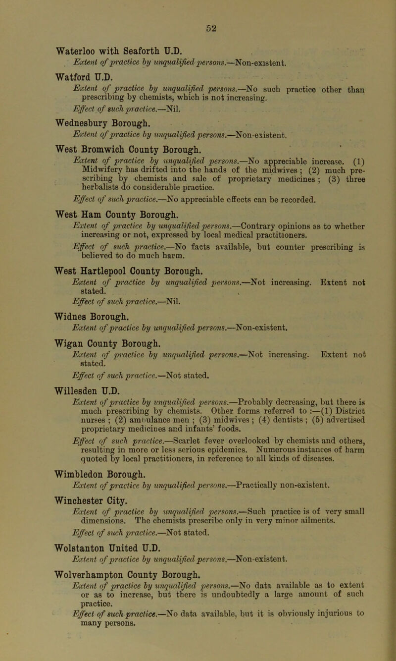 Waterloo with Seaforth U.D. Extent of practice by unqualified persons.—Non-existent. Watford U.D. Extent of practice by unqualified persons— No such practice other than prescribing by chemists, which is not increasing. Effect of such practice.—Nil. Wednesbury Borough. Extent, of practice by unqualified persons.—Non-existent. West Bromwich County Borough. Extent of practice by unqualified persons.—No appreciable increase. (1) Midwifery has drifted into the hands of the midwives ; (2) much pre- scribing by chemists and sale of proprietary medicines ; (3) three herbalists do considerable practice. Effect of such practice.—No appreciable effects can be recorded. West Ham County Borough. Extent of practice by unqualified persons.—Contrary opinions as to whether increasing or not, expressed by local medical practitioners. Effect of such practice.—No facts available, but counter prescribing is believed to do much harm. West Hartlepool County Borough. Extent of practice by tinqualified persons.—Not increasing. Extent not stated. Effect of such practice.—Nil. Widnes Borough. Extent, of practice by unqualified persons.—Non-existent. Wigan County Borough. Extent of practice by unqualified persons.—Not increasing. Extent not stated. Effect of such practice.—Not stated. Willesden U.D. Extent of practice by unqualified persons.—Probably decreasing, but there is much prescribing by chemists. Other forms referred to :—(1) District nurses ; (2) ambulance men ; (3) midwives ; (4) dentists ; (5) advertised proprietary medicines and infants’ foods. Effect of such practice.—Scarlet fever overlooked by chemists and others, resulting in more or less serious epidemics. Numerous instances of barm quoted by local practitioners, in reference to all kinds of diseases. Wimbledon Borough. Extent of practice by unqualified persons.—Practically non-existent. Winchester City. Extent of practice by unqualified persons.—Such practice is of very small dimensions. The chemists prescribe only in very minor ailments. Effect of such practice.—Not stated. Wolstanton United U.D. Extent of practice by unqualified persons.—Non-existent. Wolverhampton County Borough. Extent of practice by unqualified persons.—No data available as to extent or as to increase, but there is undoubtedly a large amount of such practice. Effect of such practice.—No data available, but it is obviously injurious to many persons.