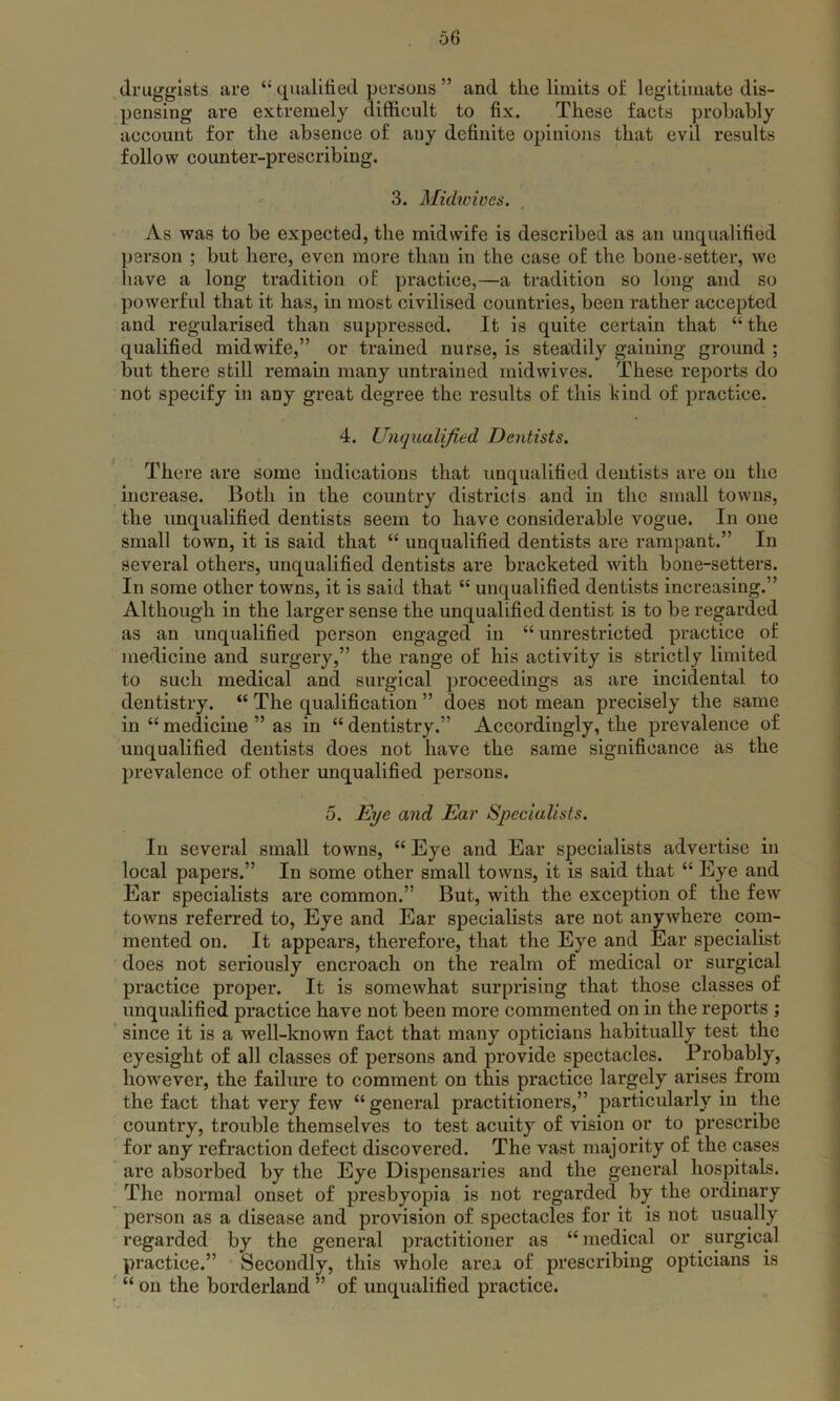 druggists are “ qualified persons ” and the limits of legitimate dis- pensing are extremely difficult to fix. These facts probably account for the absence of any definite opinions that evil results follow counter-prescribing. 3. Midwives. As was to be expected, the midwife is described as an unqualified person ; but here, even more than in the case of the bone-setter, we have a long tradition of practice,—a tradition so long and so powerful that it has, in most civilised countries, been rather accepted and regularised than suppressed. It is quite certain that “ the qualified midwife,” or trained nurse, is steadily gaining ground ; but there still remain many untrained midwives. These reports do not specify in any great degree the results of this hind of practice. 4. Unqualified Dentists. There are some indications that unqualified dentists are on the increase. Both in the country districts and in the small towns, the unqualified dentists seem to have considerable vogue. In one small town, it is said that “ unqualified dentists are rampant.” In several others, unqualified dentists are bracketed with bone-setters. In some other towns, it is said that “ unqualified dentists increasing.” Although in the larger sense the unqualified dentist is to be regarded as an unqualified person engaged in “ unrestricted practice of medicine and surgery,” the range of his activity is strictly limited to such medical and surgical proceedings as are incidental to dentistry. “ The qualification ” does not mean precisely the same in “ medicine ” as in “ dentistry.” Accordingly, the prevalence of unqualified dentists does not have the same significance as the prevalence of other unqualified persons. 5. Eye and Ear Specialists. In several small towns, “ Eye and Ear specialists advertise in local papers.” In some other small towns, it is said that “ Eye and Ear specialists are common.” But, with the exception of the few towns referred to, Eye and Ear specialists are not anywhere com- mented on. It appears, therefore, that the Eye and Ear specialist does not seriously encroach on the realm of medical or surgical practice proper. It is somewhat surprising that those classes of unqualified practice have not been more commented on in the reports ; since it is a well-known fact that many opticians habitually test the eyesight of all classes of persons and provide spectacles. Probably, however, the failure to comment on this practice largely arises from the fact that very few “general practitioners,” particularly in the country, trouble themselves to test acuity of vision or to prescribe for any refraction defect discovered. The vast majority of the cases are absorbed by the Eye Dispensaries and the general hospitals. The normal onset of presbyopia is not regarded by the ordinary person as a disease and provision of spectacles for it is not usually regarded by the general practitioner as “ medical or surgical practice.” Secondly, this whole area of prescribing opticians is “ on the borderland ” of unqualified practice.