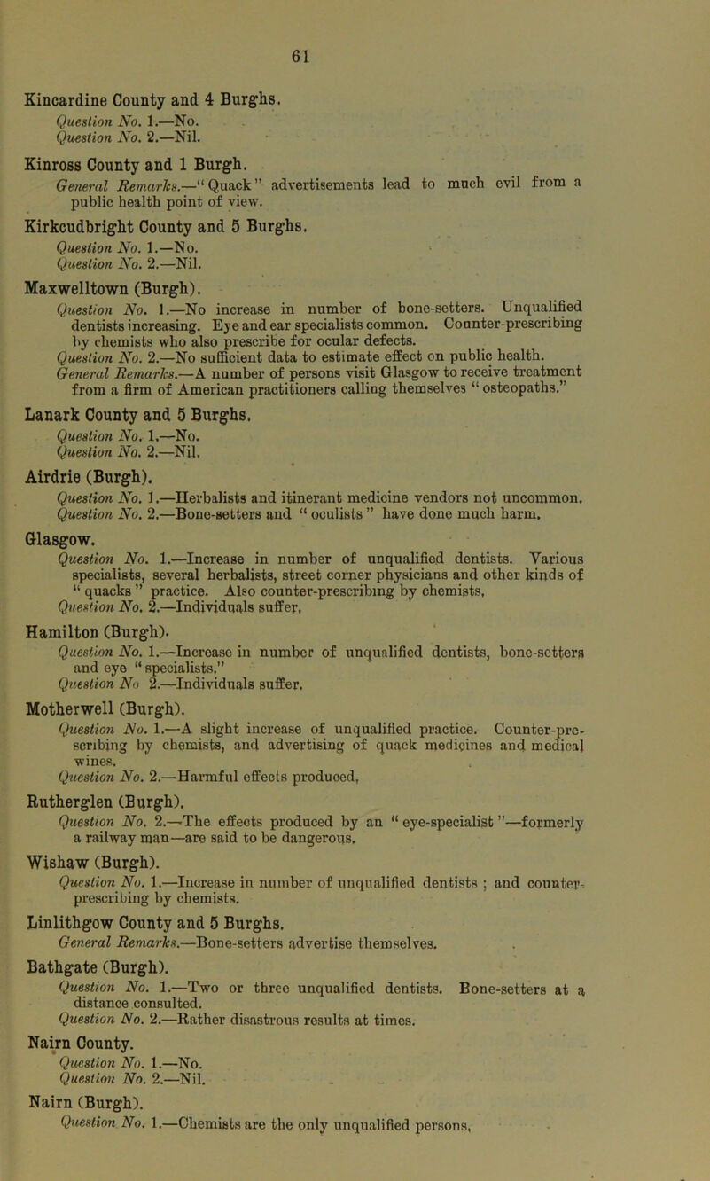 Kincardine County and 4 Burghs. Question No. 1.—No. Question No. 2.—Nil. Kinross County and 1 Burgh. General Remarks.—“Quack advertisements lead to much evil from a public health point of view. Kirkcudbright County and 5 Burghs. Question No. 1.—No. Question No. 2.—Nil. Maxwelltown (Burgh). Question No. 1.—No increase in number of bone-setters. Unqualified dentists increasing. Eye and ear specialists common. Counter-prescribing by chemists who also prescribe for ocular defects. Question No. 2.—No sufficient data to estimate effect on public health. General Remarks.—A number of persons visit Glasgow to receive treatment from a firm of American practitioners calling themselves “ osteopaths. Lanark County and 5 Burghs. Question No. 1,—No. Question No. 2.—Nil, Airdrie (Burgh). Question No. 1.—Herbalists and itinerant medicine vendors not uncommon. Question No. 2,—Bone-setters and “ oculists ” have done much harm. Glasgow. Question No. 1.—Increase in number of unqualified dentists. Various specialists, several herbalists, street corner physicians and other kinds of “ quacks ” practice. Also counter-prescribing by chemists, Question No. 2.—Individuals suffer, Hamilton (Burgh). Question No. 1.—Increase in number of unqualified dentists, bone-setters and eye “ specialists,” Question No 2.—Individuals suffer. Motherwell (Burgh). Question No. 1.—A slight increase of unqualified practice. Counter-pre- scribing by chemists, and advertising of quack medicines and medical wines. Question No. 2.—Harmful effects produced, Rutherglen (Burgh), Question No, 2.—The effects produced by an “ eye-specialist ”—formerly a railway man—are said to be dangerous, Wishaw (Burgh). Question No. 1.—Increase in number of unqualified dentists ; and counter- prescribing by chemists. Linlithgow County and 5 Burghs. General Remarks.—Bone-setters advertise themselves. Bathgate (Burgh). Question No. 1.—Two or three unqualified dentists. Bone-setters at a distance consulted. Question No. 2.—Rather disastrous results at times. Nairn County. Question No. 1.—No. Question No. 2.—Nil. Nairn (Burgh). Question No. 1.—Chemists are the only unqualified persons,