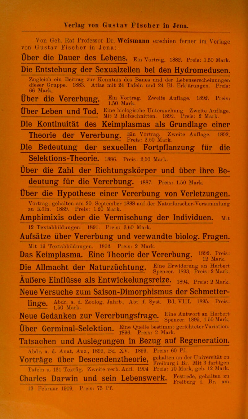 Verlag von Gustav Fischer in Jena. Von Gell. Rat Professor Dr. Weismann erschien ferner im Verlage von Gustav Fischer in Jena: Über (Ü6 Dauer d6S L6b6ns. Ein Vortrag. 1882. Preis: 1.50 Mark. Die Entstehung der Sexualzellen bei den Hydromedusen. Zugleich ein Beitrag zur Kenntnis des Baues und der Lebenserscheinungen dieser Gruppe. 1883. Atlas mit 24 Tafeln und 24 Bl. Erklärungen. Preis: 66 Mark. Über die Vererbung. Ein Vortrag. Zweite Auflage. 1892. Preis: — 1.50 Mark. Über Leben und Tod Line biologische Untersuchung. Zweite Auflage. - _ — Mit 2 Holzschnitten. 1892. Preis: 2 Mark. Die Kontinuität des Keimplasmas als Grundlage einer Theorie der Vererbung. Ein Vortras- Zweite Auflage. 1802. — Preis: 2.50 Mark. Die Bedeutung der sexuellen Fortpflanzung für die Selektions-Theorie. i886 Preis.- 2.50 Mark. Über die Zahl der Richtungskörper und über ihre Be- deutung für die Vererbung. 1887. Preis: 1.50 Mark. Über die Hypothese einer Vererbung von Verletzungen. Vortrag, gehalten am 20. September 1888 auf der Naturforscher-Versammlung zu Köln. 1889. Preis: 1.20 Mark. Amphimixis oder die Vermischung der Individuen. Mit 12 Textabbildungen. 1891. Preis: 3.60 Mark. Aufsätze über Vererbung und verwandte biolog. Fragen. Mit 19 Textabbildungen. 1892. Preis: 2 Mark. Das Keimplasma. Eine Theorie der Vererbung. 18'f M^is: Die Allmacht der Naturzüchtung. wi893U1preais- fvar? Äußere Einflüsse als Entwickelungsreize. 1894. preiS: 2 Mark. Neue Versuche zum Saison-Dimorphismus der Schmetter- linrrp Abdr. a. d. Zoolog. Jahrb, Abt. f. Syst. Bd. VIII. 1895. Preis: 1.50 Mark. Neue Gedanken zur Vererbungsfrage, TboMark Über Germinal-Selektion. Ei™ TJ • . o TV/To-l, ° 1896. Preis: 2 Mark. Tatsachen und Auslegungen in Bezug auf Regeneration. Abdr. a. d. Anat. Anz., 1899, Bd. XV. 1899. Preis: 60 Pf. Vorträge über Descendenztheorie, pnBrerMK FfarWgen Tafeln u. 131 Textfig. Zweite verb. Aull. 1904 Preis: 10 Mark, geb. 12 Mark. Charles Darwin und sein Lebenswerk. |^trede, gehalten ^zu 12. Februar 1909. Preis: 75 Pf.