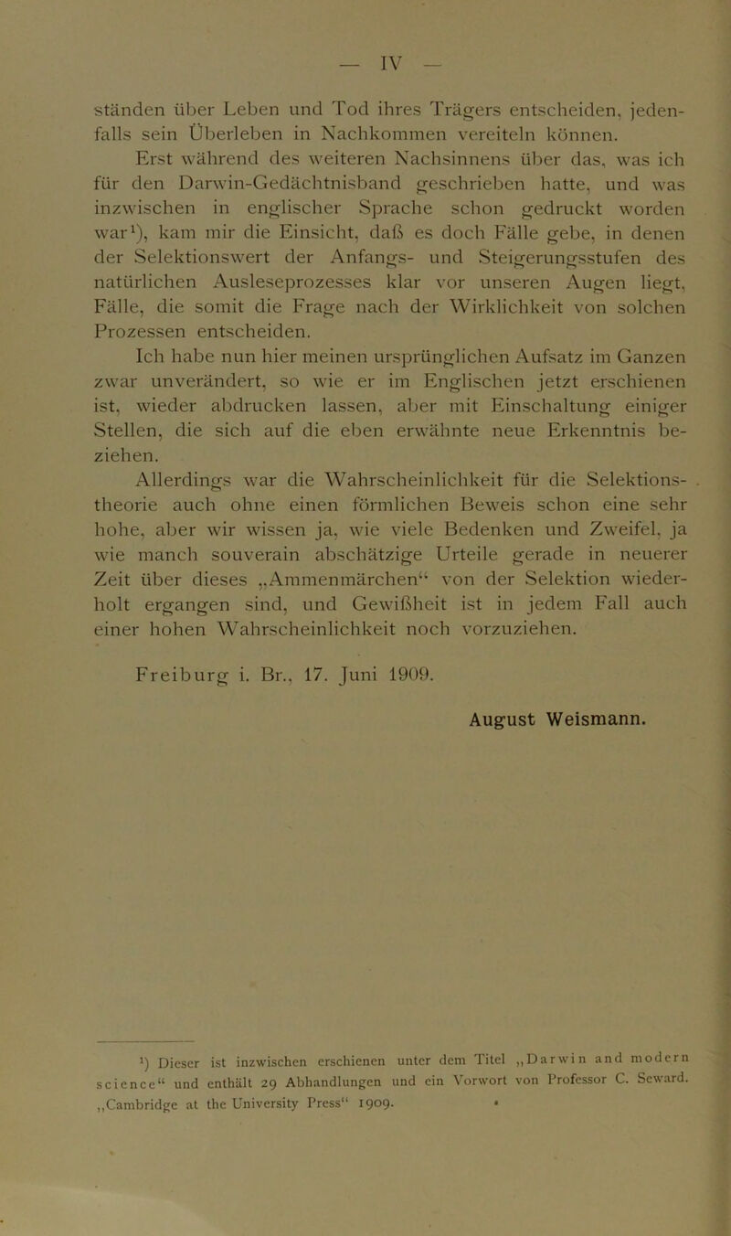 IV ständen über Leben und Tod ihres Trägers entscheiden, jeden- falls sein Überleben in Nachkommen vereiteln können. Erst während des weiteren Nachsinnens über das, was ich für den Darwin-Gedächtnisband geschrieben hatte, und was inzwischen in englischer Sprache schon gedruckt worden war1), kam mir die Einsicht, daß es doch Fälle gebe, in denen der Selektionswert der Anfangs- und Steigerungsstufen des natürlichen Ausleseprozesses klar vor unseren Augen liegt, Fälle, die somit die Frage nach der Wirklichkeit von solchen Prozessen entscheiden. Ich habe nun hier meinen ursprünglichen Aufsatz im Ganzen zwar unverändert, so wie er im Englischen jetzt erschienen ist, wieder abdrucken lassen, aber mit Einschaltung einiger Stellen, die sich auf die eben erwähnte neue Erkenntnis be- ziehen. Allerdings war die Wahrscheinlichkeit für die Selektions- . theorie auch ohne einen förmlichen Beweis schon eine sehr hohe, aber wir wissen ja, wie viele Bedenken und Zweifel, ja wie manch souverain abschätzige Urteile gerade in neuerer Zeit über dieses „Ammenmärchen“ von der Selektion wieder- holt ergangen sind, und Gewißheit ist in jedem Fall auch einer hohen Wahrscheinlichkeit noch vorzuziehen. Freiburg i. Br., 17. Juni 1909. August Weismann. ’) Dieser ist inzwischen erschienen unter dem Titel „Darwin and modern Science“ und enthält 29 Abhandlungen und ein Vorwort von Professor C. Seward. „Cambridge at the University Press“ 1909.